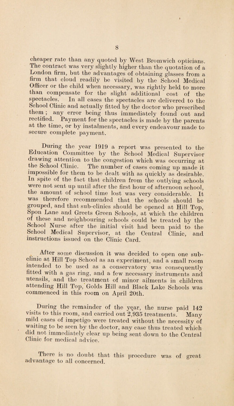 J 8 cheaper rate than any quoted by West Bromwich opticians. The contract was very slightly higher than the quotation of a London firm, but the advantages of obtaining glasses from a firm that cloud readily be visited by the School Medical Officer or the child when necessary, was rightly held to more than compensate for the slight additional cost of the spectacles. In all cases the spectacles are delivered to the School Clinic and actually fitted by the doctor who prescribed them ; an}?- error being thus immediately found out and rectified. Payment for the spectacles is made by the parents at the time, or by instalments, and every endeavour made to secure complete payment. During the year 1919 a report was presented to the Education Committee by the School Medical Supervisor drawing attention to the congestion which was occurring at the School Clinic. The number of cases coming up made it impossible for them to be dealt with as quickly as desirable. In spite of the fact that children from the outlying schools were not sent up until after the first hour of afternoon school, the amount of school time lost was very considerable. It was therefore recommended that the schools should be grouped, and that sub-clinics should be opened at Hill Top, Spoil Lane and Greets Green Schools, at which the children of these and neighbouring schools could be treated by the School Nurse after the initial visit had been paid to the School Medical Supervisor, at the Central Clinic, and instructions issued on the Clinic Card. After some discussion it was decided to open one sub¬ clinic at Hill Top School as an experiment, and a small room intended to be used as a conservatory was consequently fitted with a gas ring, and a few necessary instruments and utensils, and the treatment of minor ailments in children attending Hill Top, Golds Hill and Black Lake Schools was commenced in this room on April 20th. During the remainder of the year, the nurse paid 142 visits to this room, and carried out 2,935 treatments. Many mild cases of impetigo were treated without the necessity of waiting to be seen by the doctor, any case thus treated which did not immediately clear up being sent down to the Central Clinic for medical advice. There is no doubt that this procedure was of great advantage to all concerned.