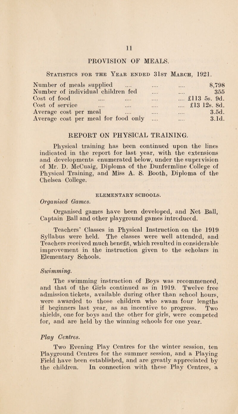 PROVISION OF MEALS. Statistics for the Year ended 31st March, 1921. Number of meals supplied .... .... .... 8,798 Number of individual children fed .... .... 355 Cost of food .... .... .... .... £113 5s. 9d. Cost of service .... .... .... .... £13 12s. 8d. Average cost per meal .... .... .... 3.5d. Average cost per meal for food only .... .... 3.Id. REPORT ON PHYSICAL TRAINING. Physical training has been continued upon the lines indicated in the report for last year, with the extensions and developments enumerated below, under the supervision of Mr. D. McCuaig, Diploma of the Dunfermline College of Physical Training, and Miss A. S. Booth, Diploma of the Chelsea College. ELEMENTARY SCHOOLS. Organised Games. Organised games have been developed, and Net Ball, Captain Ball and other playground games introduced. Teachers’ Classes in Physical Instruction on the 1919 Syllabus were held. The classes were well attended, and Teachers received much benefit, which resulted in considerable improvement in the instruction given to the scholars in Elementary Schools. Swimming. The swimming instruction of Boys was recommenced, and that of the Girls continued as in 1919. Twelve free admission tickets, available during other than school hours, were awarded to those children who swam four lengths if beginners last year, as an incentive to progress. Two shields, one for boys and the other for girls, were competed for, and are held by the winning schools for one year. Play Centres. Two Evening Play Centres for the winter session, ten Playground Centres for the summer session, and a Playing Field have been established, and are greatly appreciated by the children. In connection with these Play Centres, a