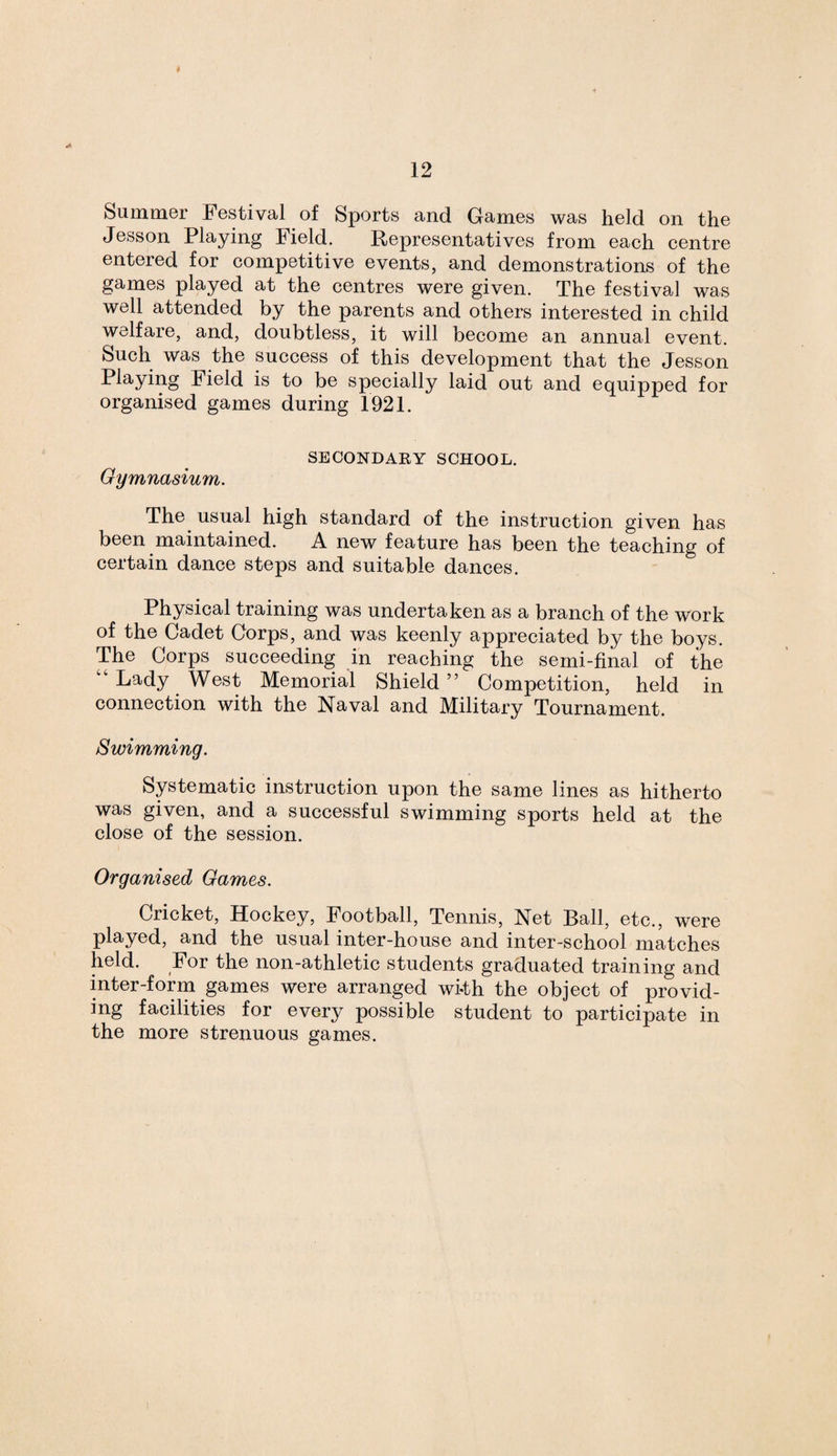 Summer Festival of Sports and Games was held on the Jesson Playing Field. Representatives from each centre entered for competitive events, and demonstrations of the games played at the centres were given. The festival was well attended by the parents and others interested in child welfare, and, doubtless, it will become an annual event. Such was the success of this development that the Jesson Playing Field is to be specially laid out and equipped for organised games during 1921. SECONDARY SCHOOL. Gymnasium. The usual high standard of the instruction given has been maintained. A new feature has been the teaching of certain dance steps and suitable dances. Physical training was undertaken as a branch of the work of the Cadet Corps, and was keenly appreciated by the boys. The Corps succeeding in reaching the semi-final of the “Lady West Memorial Shield” Competition, held in connection with the Naval and Military Tournament. Swimming. Systematic instruction upon the same lines as hitherto was given, and a successful swimming sports held at the close of the session. Organised Games. Cricket, Hockey, Football, Tennis, Net Ball, etc., were played, and the usual inter-house and inter-school matches held. For the non-athletic students graduated training and inter-form games were arranged wi-th the object of provid¬ ing facilities for every possible student to participate in the more strenuous games.