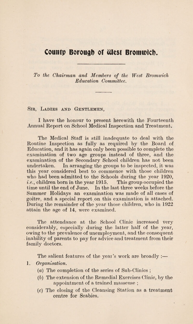 To the Chairman and Members of the West Bromwich Education Committee. Sir, Ladies and Gentlemen, I have the honour to present herewith the Fourteenth Annual Report on School Medical Inspection and Treatment. The Medical Staff is still inadequate to deal with the Routine Inspection as fully as required by the Board of Education, and it has again only been possible to complete the examination of two age groups instead of three, and the examination of the Secondary School children has not been undertaken. In arranging the groups to be inspected, it was this year considered best to commence with those children who had been admitted to the Schools during the year 1920, i.e.y children born in the year 1915. This group occupied the time until the end of June. In the last three weeks before the Summer Holidays an examination was made of all cases of goitre, and a special report on this examination is attached. During the remainder of the year those children, who in 1922 attain the age of 14, were examined. The attendance at the School Clinic increased very considerably, especially during the latter half of the year, owing to the prevalence of unemployment, and the consequent inability of parents to pay for advice and treatment from their family doctors. The salient features of the yeai ’s work are broadly :— 1. Organisation. (a) The completion of the series of Sub-Clinics ; (b) The extension of the Remedial Exercises Clinic, by the appointment of a trained masseuse ; (c) The closing of the Cleansing Station as a treatment centre for Scabies,