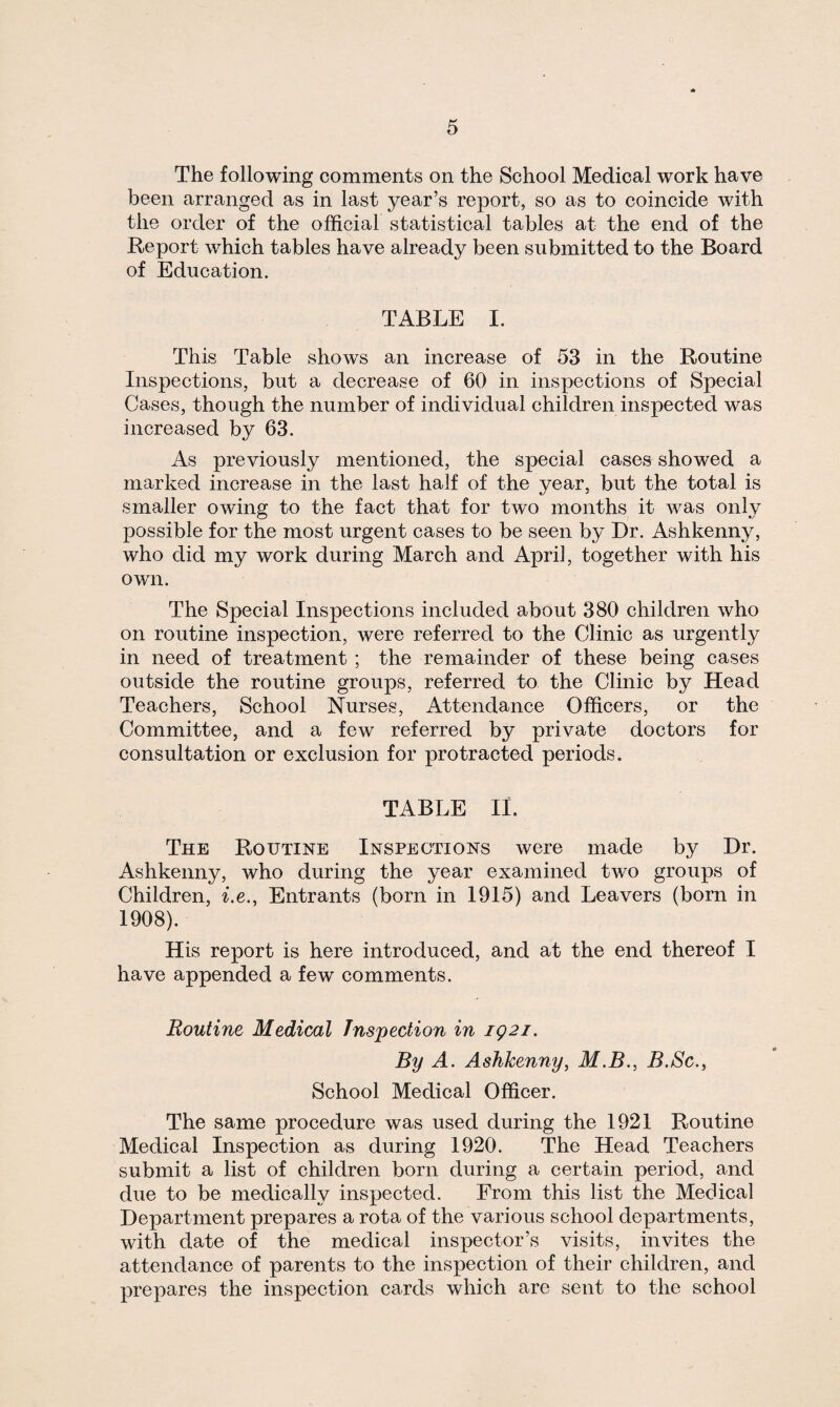 The following comments on the School Medical work have been arranged as in last year’s report, so as to coincide with the order of the official statistical tables at the end of the Report which tables have already been submitted to the Board of Education. TABLE I. This Table shows an increase of 53 in the Routine Inspections, but a decrease of 60 in inspections of Special Cases, though the number of individual children inspected was increased by 63. As previously mentioned, the special cases showed a marked increase in the last half of the year, but the total is smaller owing to the fact that for two months it was only possible for the most urgent cases to be seen by Dr. Ashkenny, who did my work during March and April, together with his own. The Special Inspections included about 380 children who on routine inspection, were referred to the Clinic as urgently in need of treatment ; the remainder of these being cases outside the routine groups, referred to the Clinic by Head Teachers, School Nurses, Attendance Officers, or the Committee, and a few referred by private doctors for consultation or exclusion for protracted periods. TABLE II. The Routine Inspections were made by Dr. Ashkenny, who during the year examined two groups of Children, i.e., Entrants (born in 1915) and Leavers (born in 1908). His report is here introduced, and at the end thereof I have appended a few comments. Routine Medical Inspection in iQ2i. By A. Ashkenny, M.B., B.Sc., School Medical Officer. The same procedure was used during the 1921 Routine Medical Inspection as during 1920. The Head Teachers submit a list of children born during a certain period, and due to be medically inspected. From this list the Medical Department prepares a rota of the various school departments, with date of the medical inspector’s visits, invites the attendance of parents to the inspection of their children, and prepares the inspection cards which are sent to the school