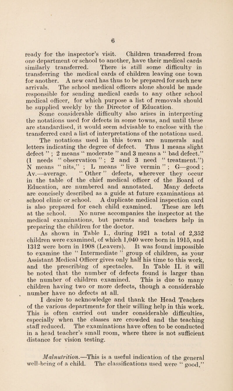 ready for the inspector’s visit. Children transferred from one department or school to another, have their medical cards similarly transferred. There is still some difficulty in transferring the medical cards of children leaving one town for another. A new card has thus to be prepared for such new arrivals. The school medical officers alone should be made responsible for sending medical cards to any other school medical officer, for which purpose a list of removals should be supplied weekly by the Director of Education. Some considerable difficulty also arises in interpreting the notations used for defects in some towns, and until these are standardised, it would seem advisable to enclose with the transferred card a list of interpretations of the notations used. The notations used in this town are numerals and letters indicating the degree of defect. Thus 1 means slight defect ” ; 2 means “ moderate ” and 3 means a “ bad defect.” (1 needs “ observation ” ; 2 and 3 need “ treatment.”) N means “ nits,” ; L means “ live vermin ” ; G—good ; Av.—average. “ Other ” defects, wherever they occur in the table of the chief medical officer of the Board of Education, are numbered and annotated. Many defects are concisely described as a guide at future examinations at school clinic or school. A duplicate medical inspection card is also prepared for each child examined. These are left at the school. No nurse accompanies the inspector at the medical examinations, but parents and teachers help in preparing the children for the doctor. As shown in Table I., during 1921 a total of 2,352 children were examined, of which 1,040 were born in 1915, and 1312 were born in 1908 (Leavers). It was found impossible to examine the “ Intermediate ” group of children, as your Assistant Medical Officer gives only half his time to this work, and the prescribing of spectacles. In Table II. it will be noted that the number of defects found is larger than the number of children examined. This is due to many children having two or more defects, though a considerable number have no defects at all. I desire to acknowledge and thank the Head Teachers of the various departments for their willing help in this work. This is often carried out under considerable difficulties, especially when the classes are crowded and the teaching staff reduced. The examinations have often to be conducted in a head teacher’s small room, where there is not sufficient distance for vision testing. Malnutrition.—This is a useful indication of the general well-being of a child. The classifications used were “ good,”