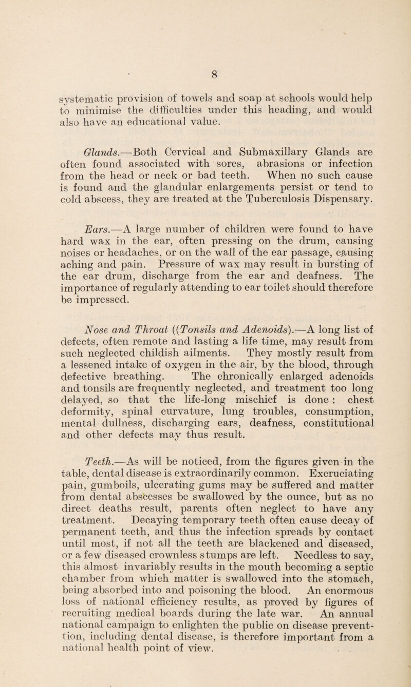 systematic provision of towels and soap at schools would help to minimise the difficulties under this heading, and would also have an educational value. Glands.—Both Cervical and Submaxillary Glands are often found associated with sores, abrasions or infection from the head or neck or bad teeth. When no such cause is found and the glandular enlargements persist or tend to cold abscess, they are treated at the Tuberculosis Dispensary. Ears.—A large number of children were found to have hard wax in the ear, often pressing on the drum, causing noises or headaches, or on the wall of the ear passage, causing aching and pain. Pressure of wax may result in bursting of the ear drum, discharge from the ear and deafness. The importance of regularly attending to ear toilet should therefore be impressed. Nose and Throat ((Tonsils and Adenoids).—A long list of defects, often remote and lasting a life time, may result from such neglected childish ailments. They mostly result from a lessened intake of oxygen in the air, by the blood, through defective breathing. The chronically enlarged adenoids and tonsils are frequently neglected, and treatment too long delayed, so that the life-long mischief is done : chest deformity, spinal curvature, lung troubles, consumption, mental dullness, discharging ears, deafness, constitutional and other defects may thus result. Teeth.—As will be noticed, from the figures given in the table, dental disease is extraordinarily common. Excruciating pain, gumboils, ulcerating gums may be suffered and matter from dental abscesses be swallowed by the ounce, but as no direct deaths result, parents often neglect to have any treatment. Decaying temporary teeth often cause decay of permanent teeth, and thus the infection spreads by contact until most, if not all the teeth are blackened and diseased, or a few diseased crownless stumps are left. Needless to say, this almost invariably results in the mouth becoming a septic chamber from which matter is swallowed into the stomach, being absorbed into and poisoning the blood. An enormous loss of national efficiency results, as proved by figures of recruiting medical boards during the late war. An annual national campaign to enlighten the public on disease prevent- tion, including dental disease, is therefore important from a national health point of view.