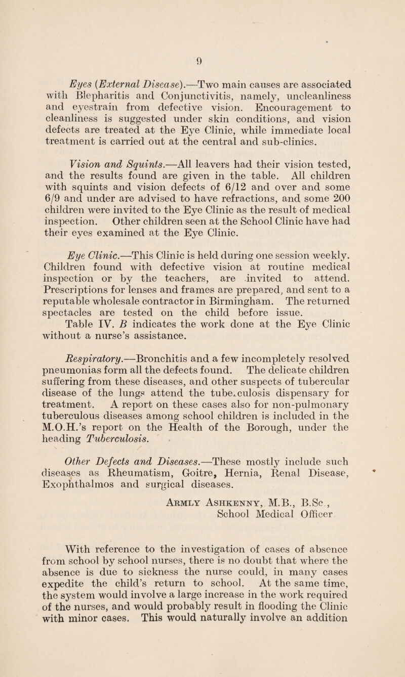 Eyes (External Disease).—Two main causes are associated with Blepharitis and Conjunctivitis, namely, uncleanliness and eyestrain from defective vision. Encouragement to cleanliness is suggested under skin conditions, and vision defects are treated at the Eye Clinic, while immediate local treatment is carried out at the central and sub-clinics. Vision and Squints.—All leavers had their vision tested, and the results found are given in the table. All children with squints and vision defects of 6/12 and over and some 6/9 and under are advised to have refractions, and some 200 children were invited to the Eye Clinic as the result of medical inspection. Other children seen at the School Clinic have had their eyes examined at the Eye Clinic. Eye Clinic.—This Clinic is held during one session weekly. Children found with defective vision at routine medical inspection or by the teachers, are invited to attend. Prescriptions for lenses and frames are prepared, and sent to a reputable wholesale contractor in Birmingham. The returned spectacles are tested on the child before issue. Table IV. B indicates the work done at the Eye Clinic without a nurse’s assistance. Respiratory.—Bronchitis and a few incompletely resolved pneumonias form all the defects found. The delicate children suffering from these diseases, and other suspects of tubercular disease of the lungs attend the tuberculosis dispensary for treatment. A report on these cases also for non-pulmonary tuberculous diseases among school children is included in the M.O.H.’s report on the Health of the Borough, under the heading Tuberculosis. Other Defects and Diseases.—These mostly include such diseases as Rheumatism, Goitre, Hernia, Renal Disease, Exophthalmos and surgical diseases. Armly Ashkenny, M.B., B.Sc School Medical Officer. With reference to the investigation of cases of absence from school by school nurses, there is no doubt that where the absence is due to sickness the nurse could, in many cases expedite the child’s return to school. At the same time, the system would involve a large increase in the work required of the nurses, and would probably result in flooding the Clinic with minor cases. This would naturally involve an addition