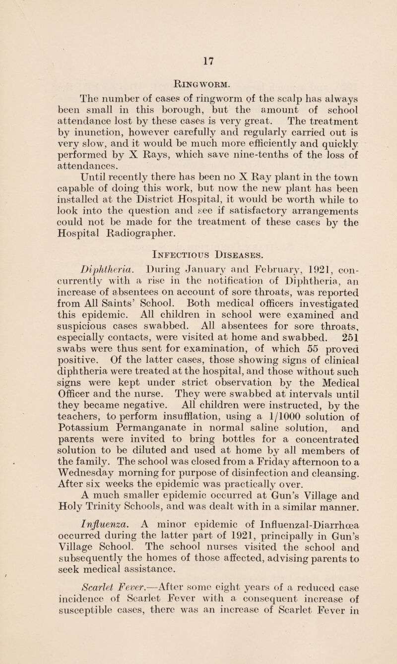 Ringworm. The number of case? of ringworm of the scalp has always been small in this borough, but the amount of school attendance lost by these cases is very great. The treatment by inunction, however carefully and regularly carried out is very slow, and it would be much more efficiently and quickly performed by X Rays, which save nine-tenths of the loss of attendances. Until recently there has been no X Ray plant in the town capable of doing this work, but now the new plant has been installed at the District Hospital, it would be worth while to look into the question and see if satisfactory arrangements could not be made for the treatment of these cases by the Hospital Radiographer. Infectious Diseases. Diphtheria. During January and February, 1921, con¬ currently with a rise in the notification of Diphtheria, an increase of absentees on account of sore throats, was reported from All Saints’ School. Both medical officers investigated this epidemic. All children in school were examined and suspicious cases swabbed. All absentees for sore throats, especially contacts, were visited at home and swabbed. 251 swabs were thus sent for examination, of which 55 proved positive. Of the latter cases, those showing signs of clinical diphtheria were treated at the hospital, and those without such signs were kept under strict observation by the Medical Officer and the nurse. They were swabbed at intervals until they became negative. All children were instructed, by the teachers, to perform insufflation, using a 1/1000 solution of Potassium Permanganate in normal saline solution, and parents were invited to bring bottles for a concentrated solution to be diluted and used at home by all members of the family. The school was closed from a Friday afternoon to a Wednesday morning for purpose of disinfection and cleansing. After six weeks the epidemic was practically over. A much smaller epidemic occurred at Gun’s Village and Holy Trinity Schools, and was dealt with in a similar manner. Influenza. A minor epidemic of Influenzal-Diarrhoea occurred during the latter part of 1921, principally in Gun’s Village School. The school nurses visited the school and subsequently the homes of those affected, advising parents to seek medical assistance. Scarlet Fever.—After some eight years of a reduced case incidence of Scarlet Fever with a consequent increase of susceptible cases, there was an increase of Scarlet Fever in