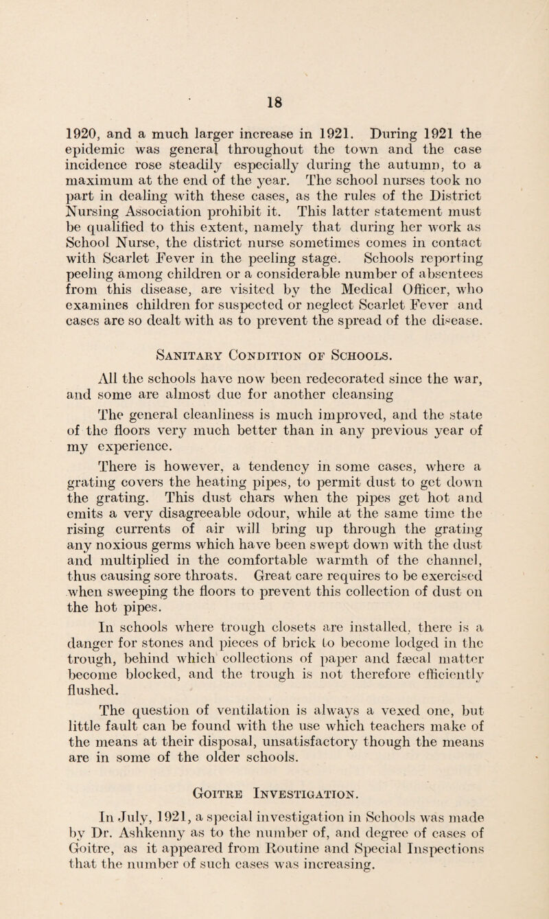 1920, and a much larger increase in 1921. During 1921 the epidemic was general throughout the town and the case incidence rose steadily especially during the autumn, to a maximum at the end of the year. The school nurses took no part in dealing with these cases, as the rules of the District Nursing Association prohibit it. This latter statement must be qualified to this extent, namely that during her work as School Nurse, the district nurse sometimes comes in contact with Scarlet Fever in the peeling stage. Schools reporting peeling among children or a considerable number of absentees from this disease, are visited by the Medical Officer, who examines children for suspected or neglect Scarlet Fever and cases are so dealt with as to prevent the spread of the disease. Sanitary Condition of Schools. All the schools have now been redecorated since the war, and some are almost due for another cleansing The general cleanliness is much improved, and the state of the floors very much better than in any previous year of my experience. There is however, a tendency in some cases, where a grating covers the heating pipes, to permit dust to get down the grating. This dust chars when the pipes get hot and emits a very disagreeable odour, while at the same time the rising currents of air will bring up through the grating any noxious germs which have been swept down with the dust and multiplied in the comfortable warmth of the channel, thus causing sore throats. Great care requires to be exercised when sweeping the floors to prevent this collection of dust on the hot pipes. In schools where trough closets are installed, there is a danger for stones and pieces of brick to become lodged in the trough, behind which collections of paper and fsecal matter become blocked, and the trough is not therefore efficiently flushed. The question of ventilation is always a vexed one, but little fault can be found with the use which teachers make of the means at their disposal, unsatisfactory though the means are in some of the older schools. Goitre Investigation. In July, 1921, a special investigation in Schools was made by Dr. Ashkenny as to the number of, and degree of cases of Goitre, as it appeared from Routine and Special Inspections that the number of such cases was increasing.