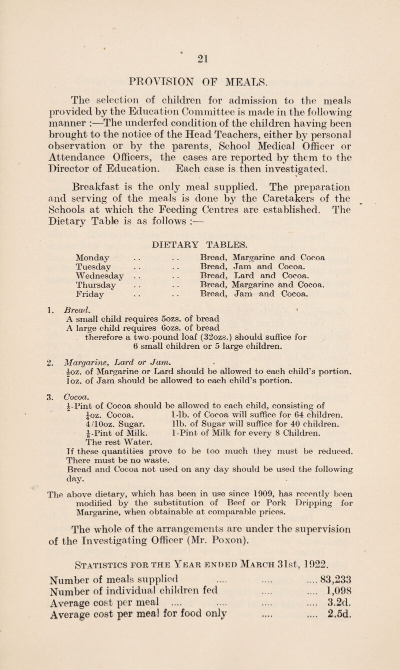 PROVISION OF MEALS. The selection of children for admission to the meals provided by the Education Committee is made in the following manner :—The underfed condition of the children having been brought to the notice of the Head Teachers, either by personal observation or by the parents, School Medical Officer or Attendance Officers, the cases are reported by them to the Director of Education. Each case is then investigated. Breakfast is the only meal supplied. The preparation and serving of the meals is done by the Caretakers of the Schools at which the Feeding Centres are established. The Dietary Table is as follows :— Monday Tuesday Wednesday Thursday Friday DIETARY TABLES. Bread, Margarine and Cocoa Bread, Jam and Cocoa. Bread, Lard and Cocoa. Bread, Margarine and Cocoa. Bread, Jam and Cocoa. 1. Bread. « A small child requires 5ozs. of bread A large child requires 6ozs. of bread therefore a two-pound loaf (32ozs.) should suffice for 6 small children or 5 large children. 2. Margarine, Lard or Jam,. 4oz. of Margarine or Lard should be allowed to each child’s portion, loz. of Jam should be allowed to each child’s portion. 3. Cocoa. 4-Pint of Cocoa should be allowed to each child, consisting of Joz. Cocoa. 1-lb. of Cocoa will suffice for 64 children. 4/10oz. Sugar. lib. of Sugar will suffice for 40 children. t*Pint of Milk. 1-Pint of Milk for every S Children. The rest Water. If these quantities prove to be too much they must be reduced. There must be no waste. Bread and Cocoa not used on any day should be used the following day. The above dietary, which has been in use since 1909, has recently been modified by the substitution of Beef or Pork Dripping for Margarine, when obtainable at comparable prices. The whole of the arrangements are under the supervision of the Investigating Officer (Mr. Poxon). Statistics for the Year ended March 31st, 1022. Number of meals supplied .... .... .... 83,233 Number of individual children fed .... .... 1,098 Average cost per meal .... .... .... .... 3.2d. Average cost per meal for food only .... .... 2,5d.