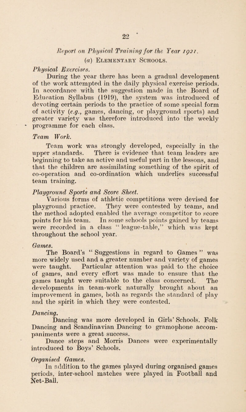 Report on Physical Training for the Year 1921. (a) Elementary Schools. Physical Exercises. During the year there has been a gradual development of the work attempted in the daily physical exercise periods. In accordance with the suggestion made in the Board of Education Syllabus (1919), the system was introduced of devoting certain periods to the practice of some special form of activity (e.g., games, dancing, or playground sports) and greater variety was therefore introduced into the weekly ‘ programme for each class. Team Work. Team work was strongly developed, especially in the upper standards. There is evidence that team leaders are beginning to take an active and useful part in the lessons, and that the children are assimilating something of the spirit of co-operation and co-ordination which underlies successful team training. Playground Sports and Score Sheet. Various forms of athletic competitions were devised for playground practice. They were contested by teams, and the method adopted enabled the average competitor to score points for his team. In some schools points gained by teams were recorded in a class “ league-table,” which was kept throughout the school year. Games. The Board’s “ Suggestions in regard to Games ” was more widely used and a greater number and variety of games were taught. Particular attention was paid to the choice of games, and every effort was made to ensure that the games taught were suitable to the class concerned. The developments in team-work naturally brought about an improvement in games, both as regards the standard of play and the spirit in which they were contested. Dancing. Dancing was more developed in Girls’ Schools. Folk Dancing and Scandinavian Dancing to gramophone accom¬ paniments were a great success. Dance steps and Morris Dances were experimentally introduced to Boys’ Schools. Organised Games. In addition to the games played during organised games periods, inter-school matches were played in Football and Net-Ball.