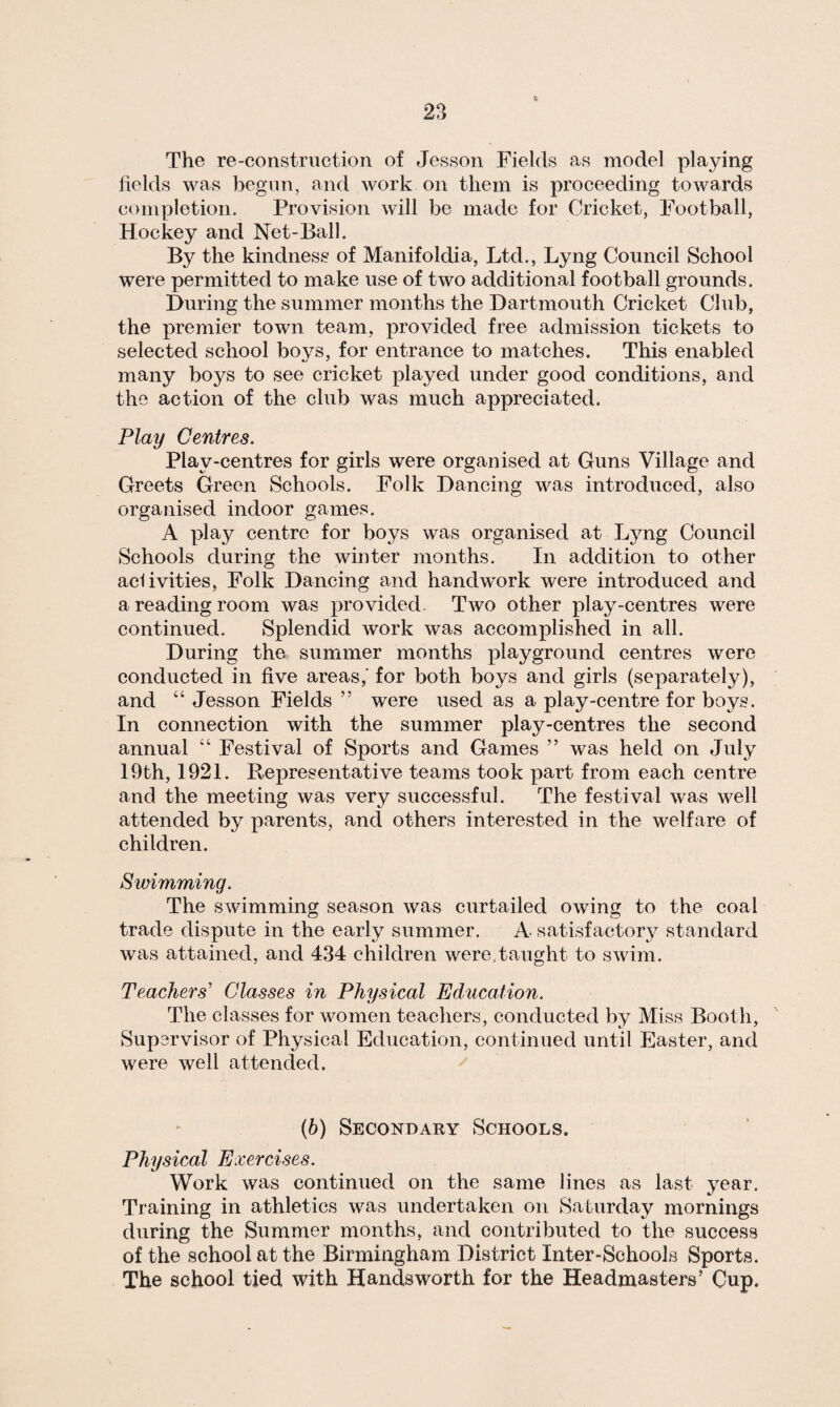 * The re-construction of Jesson Fields as model playing fields was begun, and work on them is proceeding towards completion. Provision will be made for Cricket, Football, Hockey and Net-Ball. By the kindness of Manifoldia, Ltd., Lyng Council School were permitted to make use of two additional football grounds. During the summer months the Dartmouth Cricket Club, the premier town team, provided free admission tickets to selected school boys, for entrance to matches. This enabled many boys to see cricket played under good conditions, and the action of the club was much appreciated. Play Centres. Plav-centres for girls were organised at Guns Village and Greets Green Schools. Folk Dancing was introduced, also organised indoor games. A play centre for boys was organised at Lyng Council Schools during the winter months. In addition to other aciivities, Folk Dancing and handwork were introduced and a reading room was provided. Two other play-centres were continued. Splendid work was accomplished in all. During the summer months playground centres were conducted in five areas,' for both boys and girls (separately), and “ Jesson Fields ” were used as a play-centre for boys. In connection with the summer play-centres the second annual “ Festival of Sports and Games ” was held on July 19th, 1921. Representative teams took part from each centre and the meeting was very successful. The festival was well attended by parents, and others interested in the welfare of children. Swimming. The swimming season was curtailed owing to the coal trade dispute in the early summer. A satisfactory standard was attained, and 4.34 children were.taught to swim. Teachers' Classes in Physical Education. The classes for women teachers, conducted by Miss Booth, Supervisor of Physical Education, continued until Easter, and were well attended. (b) Secondary Schools. Physical Exercises. Work was continued on the same lines as last year. Training in athletics was undertaken on Saturday mornings during the Summer months, and contributed to the success of the school at the Birmingham District Inter-Schools Sports. The school tied with Hands worth for the Headmasters’ Cup.