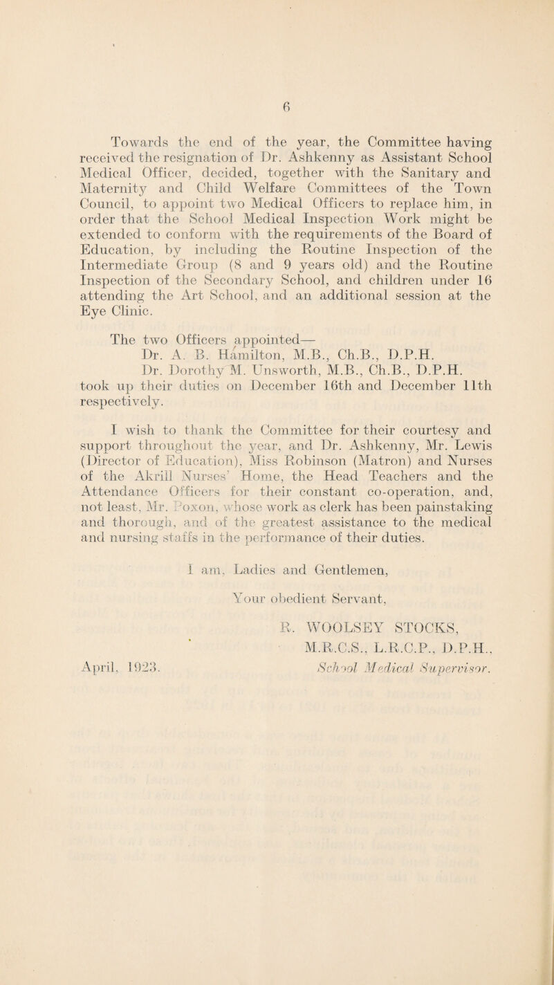 Towards the end of the year, the Committee having received the resignation of Dr. Ashkenny as Assistant School Medical Officer, decided, together with the Sanitary and Maternity and Child Welfare Committees of the Town Council, to appoint two Medical Officers to replace him, in order that the School Medical Inspection Work might be extended to conform with the requirements of the Board of Education, by including the Routine Inspection of the Intermediate Group (8 and 9 years old) and the Routine Inspection of the Secondary School, and children under 16 attending the Art School, and an additional session at the Eye Clinic. The two Officers appointed— Dr. A. B. Hamilton, M.B., Ch.B., D.P.H. Dr. Dorothy M. Unsworth, M.B., Ch.B., D.P.H. took up their duties on December 16th and December 11th respectively. I wish to thank the Committee for their courtesy and support throughout the year, and Dr. Ashkenny, Mr. Lewis (Director of Education), Miss Robinson (Matron) and Nurses of the Akrill Nurses’ Home, the Head Teachers and the Attendance Officers for their constant co-operation, and, not least, Mr. oxon, whose work as clerk has been painstaking and thorough, and of the greatest assistance to the medical and nursing staffs in the performance of their duties. I am, Ladies and Gentlemen, Your obedient Servant, R. WOOLSEY STOCKS, M.R.C.S., L.R.C.P., D.P.H., School Medical Supervisor. April, 1923.