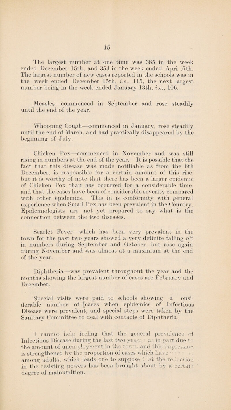 The largest number at one time was 385 in the week ended December 15th, and 353 in the week ended Apri j7th. The largest number of new cases reported in the schools was in the week ended December 15th, i.e., 115, the next largest number being in the week ended January 13th, i.e., 106. i Measles—commenced in September and rose steadily until the end of the year. Whooping Cough—commenced in January, rose steadily until the end of March, and had practically disappeared by the beginning of July. Chicken Pox—commenced in November and was still rising in numbers at the end of the year. It is possible that the fact that this disease was made notifiable as from the 6th December, is responsible for a certain amount of this rise, but it is worthy of note that there has been a larger epidemic of Chicken Pox than has occurred for a considerable time, and that the cases have been of considerable severity compared with other epidemics. This in is conformity with general experience when Small Pox has been prevalent in the Country. Epidemiologists are not yet prepared to say what is the connection between the two diseases. Scarlet Fever—which has been very prevalent in the town for the past two years showed a very definite falling off in numbers during September and October, but rose again during November and was almost at a maximum at the end of the year. Diphtheria—was prevalent throughout the year and the months showing the largest number of cases are February and December. Special visits were paid to schools showing a onsi- derable number of [cases when epidemics of Infectious Disease were prevalent, and special steps were taken by the Sanitary Committee to deal with contacts of Diphtheria. I cannot help feeling that the general prevalence of Infectious Disease during the last two years , a:, in part due t > the amount of unemployment in the town, and this impression is strengthened by the proportion of cases which have '• ; od among adults, which leads one to suppose that the redaction in the resisting powers has been brought about by a certai i degree of malnutrition.