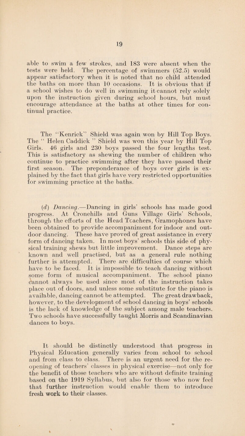 able to swim a few strokes, and 183 were absent when the tests were held. The percentage of swimmers (52.5) would appear satisfactory when it is noted that no child attended the baths on more than 10 occasions. It is obvious that if a school wishes to do well in swimming it cannot rely solely upon the instruction given during school hours, but must encourage attendance at the baths at other times for con¬ tinual practice. The “Kenrick” Shield was again won by Hill Top Boys. The “ Helen Caddick ” Shield was won this year by Hill Top Girls. 46 girls and 230 boys passed the four lengths test. This is satisfactory as shewing the number of children who continue to practice swimming after they have passed their first season. The preponderance of boys over girls is ex¬ plained by the fact that girls have very restricted opportunities for swimming practice at the baths. (d) Dancing.—Dancing in girls’ schools has made good progress. At Cronehills and Guns Village Girls’ Schools, through the efforts of the Head Teachers, Gramophones have been obtained to provide accompaniment for indoor and out¬ door dancing. These have proved of great assistance in every form of dancing taken. In most boys’ schools this side of phy¬ sical training shews but little improvement. Dance steps are known and well practised, but as a general rule nothing further is attempted. There are difficulties of course which have to be faced. It is impossible to teach dancing without some form of musical accompaniment. The school piano cannot always be used since most of the instruction takes place out of doors, and unless some substitute for the piano is available, dancing cannot be attempted. The great drawback, however, to the development of school dancing in boys’ schools is the lack of knowledge of the subject among male teachers. Two schools have successfully taught Morris and Scandinavian dances to boys. It should be distinctly understood that progress in Physical Education generally varies from school to school and from class to class. There is an urgent need for the re¬ opening of teachers’ classes in physical exercise—not only for the benefit of those teachers who are without definite training based on the 1919 Syllabus, but also for those who now feel that further instruction would enable them to introduce fresh work to their classes. \