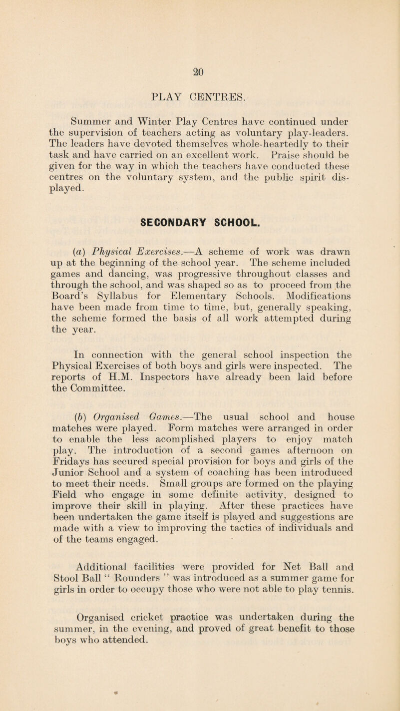 PLAY CENTRES. Summer and Winter Play Centres have continued under the supervision of teachers acting as voluntary play-leaders. The leaders have devoted themselves whole-heartedly to their task and have carried on an excellent work. Praise should be given for the way in which the teachers have conducted these centres on the voluntary system, and the public spirit dis¬ played. SECONDARY SCHOOL. (a) Physical Exercises.—A scheme of work was drawn up at the beginning of the school year. The scheme included games and dancing, was progressive throughout classes and through the school, and was shaped so as to proceed from the Board’s Syllabus for Elementary Schools. Modifications have been made from time to time, but, generally speaking, the scheme formed the basis of all work attempted during the year. In connection with the general school inspection the Physical Exercises of both boys and girls were inspected. The reports of H.M. Inspectors have already been laid before the Committee. (b) Organised Games.—The usual school and house matches were played. Form matches were arranged in order to enable the less acomplished players to enjoy match play. The introduction of a second games afternoon on Fridays has secured special provision for boys and girls of the Junior School and a system of coaching has been introduced to meet their needs. Small groups are formed on the playing Field who engage in some definite activity, designed to improve their skill in playing. After these practices have been undertaken the game itself is played and suggestions are made with a view to improving the tactics of individuals and of the teams engaged. Additional facilities were provided for Net Ball and Stool Ball “ Rounders ” was introduced as a summer game for girls in order to occupy those who were not able to play tennis. Organised cricket practice was undertaken during the summer, in the evening, and proved of great benefit to those boys who attended.