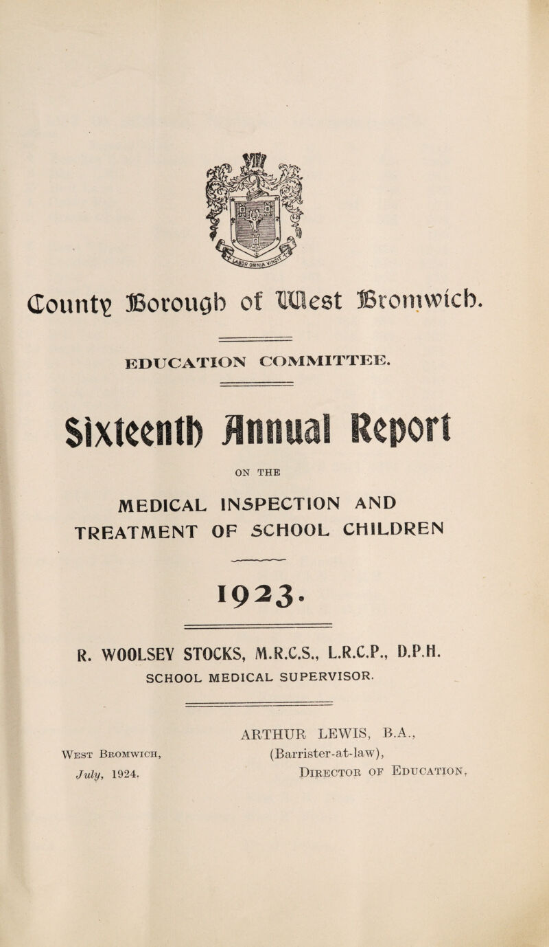 County Borough of XLXHest Bromwich. EDUCATION COMMITTEE. Sixteentft Annual Report ON THE MEDICAL INSPECTION AND TREATMENT OF SCHOOL CHILDREN 1923. R. WOOLSEY STOCKS, M.R.C.S., L.R.C.P., D.P.H. SCHOOL MEDICAL SUPERVISOR. West Bromwich, July, 1924. ARTHUR LEWIS, R.A., (Barrister-at-law), Director of Education,