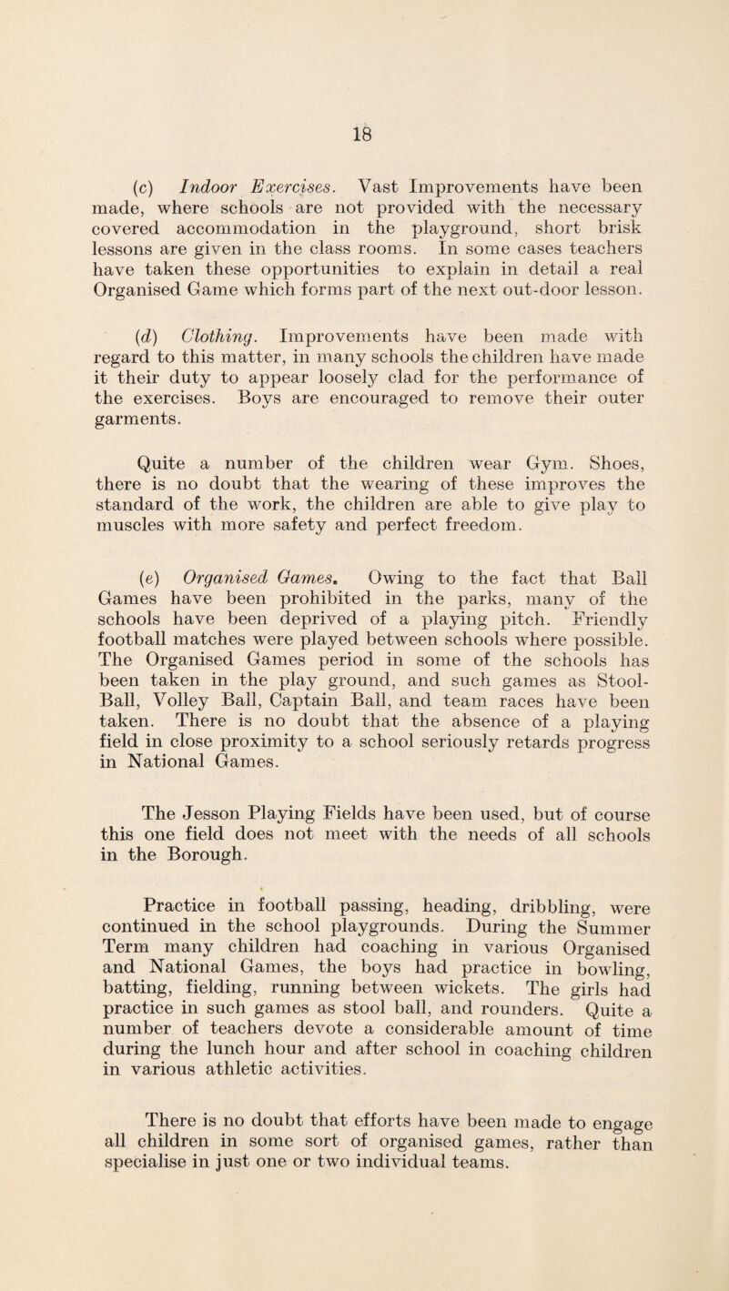 (c) Indoor Exercises. Vast Improvements have been made, where schools are not provided with the necessary covered accommodation in the playground, short brisk lessons are given in the class rooms. In some cases teachers have taken these opportunities to explain in detail a real Organised Game which forms part of the next out-door lesson. (d) Clothing. Improvements have been made with regard to this matter, in many schools the children have made it their duty to appear loosely clad for the performance of the exercises. Boys are encouraged to remove their outer garments. Quite a number of the children wear Gym. Shoes, there is no doubt that the wearing of these improves the standard of the work, the children are able to give play to muscles with more safety and perfect freedom. (e) Organised Games. Owing to the fact that Bail Games have been prohibited in the parks, many of the schools have been deprived of a playing pitch. Friendly football matches were played between schools where possible. The Organised Games period in some of the schools has been taken in the play ground, and such games as Stool- Ball, Volley Bail, Captain Ball, and team races have been taken. There is no doubt that the absence of a playing field in close proximity to a school seriously retards progress in National Games. The Jesson Playing Fields have been used, but of course this one field does not meet with the needs of all schools in the Borough. Practice in football passing, heading, dribbling, were continued in the school playgrounds. During the Summer Term many children had coaching in various Organised and National Games, the boys had practice in bowling, batting, fielding, running between wickets. The girls had practice in such games as stool ball, and rounders. Quite a number of teachers devote a considerable amount of time during the lunch hour and after school in coaching children in various athletic activities. There is no doubt that efforts have been made to engage all children in some sort of organised games, rather than specialise in just one or two individual teams.