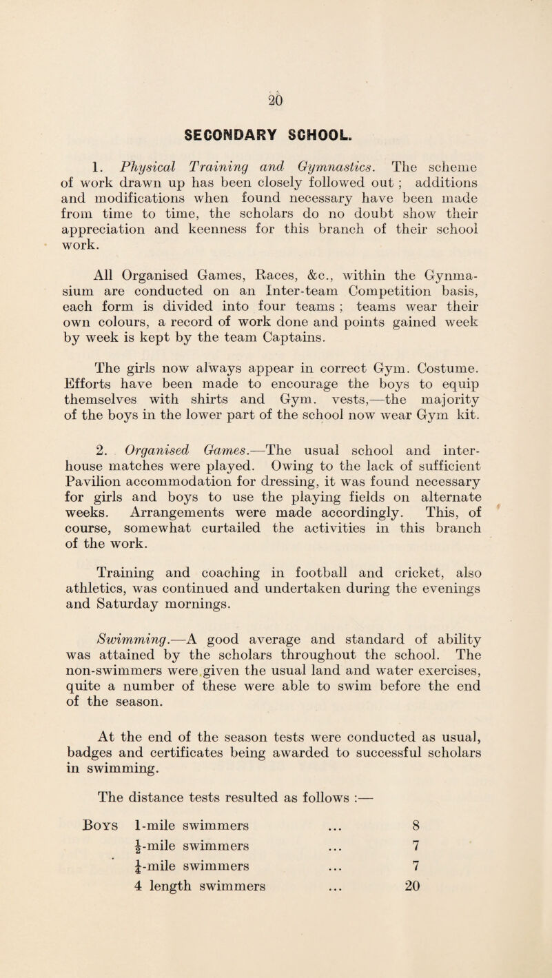 SECONDARY SCHOOL, 1. Physical Training andj Gymnastics. The scheme of work drawn up has been closely followed out ; additions and modifications when found necessary have been made from time to time, the scholars do no doubt show their appreciation and keenness for this branch of their school work. All Organised Games, Races, &c., within the Gymna¬ sium are conducted on an Inter-team Competition basis, each form is divided into four teams ; teams wear their own colours, a record of work done and points gained week by week is kept by the team Captains. The girls now always appear in correct Gym. Costume. Efforts have been made to encourage the boys to equip themselves with shirts and Gym. vests,—the majority of the boys in the lower part of the school now wear Gym kit. 2. Organised Games.—The usual school and inter - house matches were played. Owing to the lack of sufficient Pavilion accommodation for dressing, it was found necessary for girls and boys to use the playing fields on alternate weeks. Arrangements were made accordingly. This, of course, somewhat curtailed the activities in this branch of the work. Training and coaching in football and cricket, also athletics, was continued and undertaken during the evenings and Saturday mornings. Swimming.—A good average and standard of ability was attained by the scholars throughout the school. The non-swimmers were given the usual land and water exercises, quite a number of these were able to swim before the end of the season. At the end of the season tests were conducted as usual, badges and certificates being awarded to successful scholars in swimming. The distance tests resulted as follows :— Boys I-mile swimmers ... 8 |-mile swimmers J-mile swimmers 4 length swimmers 7 7 20