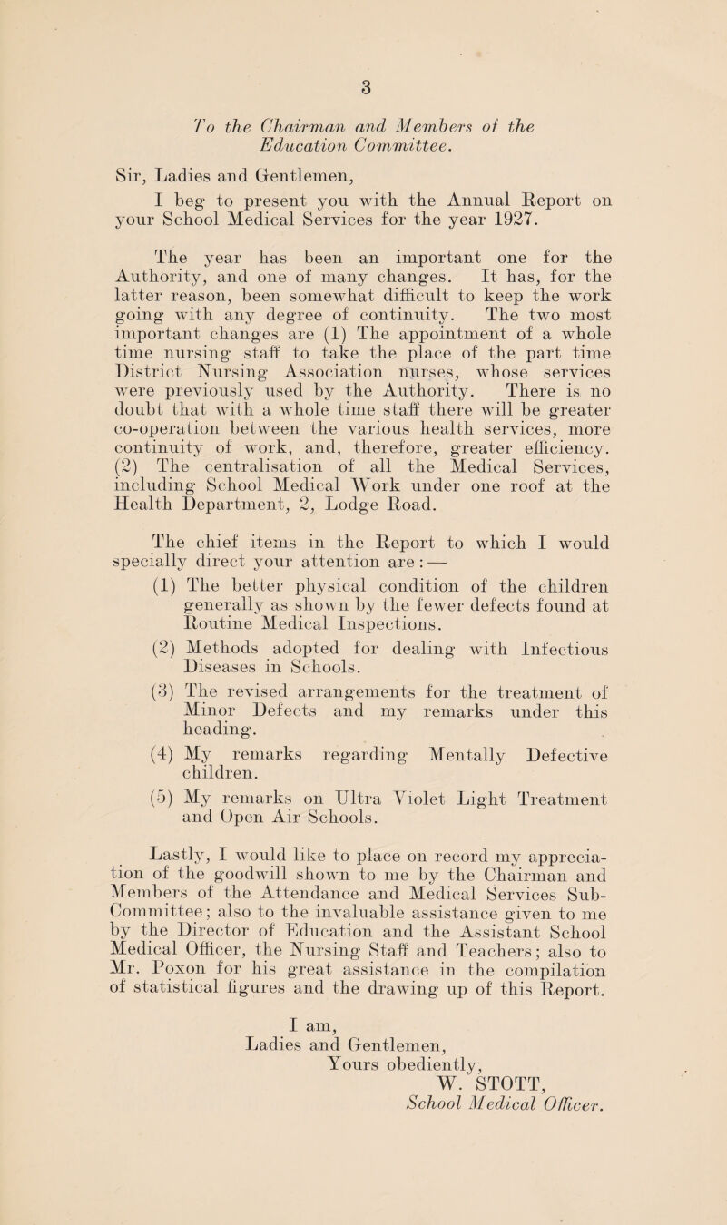 To the Chairman and Members of the Education Committee. Sir, Ladies and Gentlemen, I beg to present yon with the Annual Report on your School Medical Services for the year 1927. The year has been an important one for the Authority, and one of many changes. It has, for the latter reason, been somewhat difficult to keep the work going with any degree of continuity. The two most important changes are (1) The appointment of a whole time nursing stall to take the place of the part time District Nursing Association nurses, whose services were previously used by the Authority. There is no doubt that with a whole time staff there will be greater co-operation between the various health services, more continuity of work, and, therefore, greater efficiency. (2) The centralisation of all the Medical Services, including School Medical Work under one roof at the Health Department, 2, Lodge Road. The chief items in the Report to which I would specially direct your attention are : — (1) The better physical condition of the children generally as shown by the fewer defects found at Routine Medical Inspections. (2) Methods adopted for dealing with Infectious Diseases in Schools. (3) The revised arrangements for the treatment of Minor Defects and my remarks under this heading. (4) My remarks regarding Mentally Defective children. (5) My remarks on Ultra Violet Light Treatment and Open Air Schools. Lastly, I would like to place on record my apprecia¬ tion of the goodwill shown to me by the Chairman and Members of the Attendance and Medical Services Sub¬ committee ; also to the invaluable assistance given to me by the Director of Education and the Assistant School Medical Officer, the Nursing Staff and Teachers; also to Mr. Poxon for his great assistance in the compilation of statistical figures and the drawing up of this Report. I am, Ladies and Gentlemen, Yours obediently, W. STOTT, School Medical Officer.