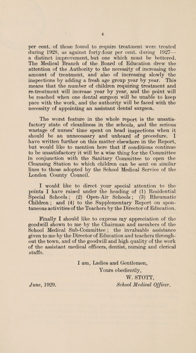 per cent, of those found to require treatment were treated during 1928, as against forty-four per cent, during 1927— a distinct improvement, but one which must be bettered. The Medical Branch of the Board of Education drew the attention of the Authority to the necessity of increasing the amount of treatment, and also of increasing slowly the inspections by adding a fresh age group year by year. This means that the number of children requiring treatment and re-treatment will increase year by year, and the point will be reached when one dental surgeon will be unable to keep pace with the work, and the authority will be faced with the necessity of appointing an assistant dental surgeon. The worst feature in the whole report is the unsatis¬ factory state of cleanliness in the schools, and the serious wastage of nurses5 time spent on head inspections when it should be an unnecessary and unheard of procedure. I have written further on this matter elsewhere in the Report, but would like to mention here that if conditions continue to be unsatisfactory it will be a wise thing for the Committee in conjunction with the Sanitary Committee to open the Cleansing Station to which children can be sent on similar lines to those adopted by the School Medical Service of the London County Council. I would like to direct your special attention to the points I have raised under the heading of (1) Residential Special Schools; (2) Open-Air Schools; (3) Rheumatic Children ; and (4) to the Supplementary Report on spon¬ taneous activities of the Teachers by the Director of Education. Finally I should like to express my appreciation of the goodwill shown to me by the Chairman and members of the School Medical Sub-Committee ; the invaluable assistance given to me by the Director of Education and teachers through¬ out the town, and of the goodwill and high quality of the work of the assistant medical officers, dentist, nursing and clerical staffs. I am, Ladies and Gentlemen, Yours obediently, W. STOTT,