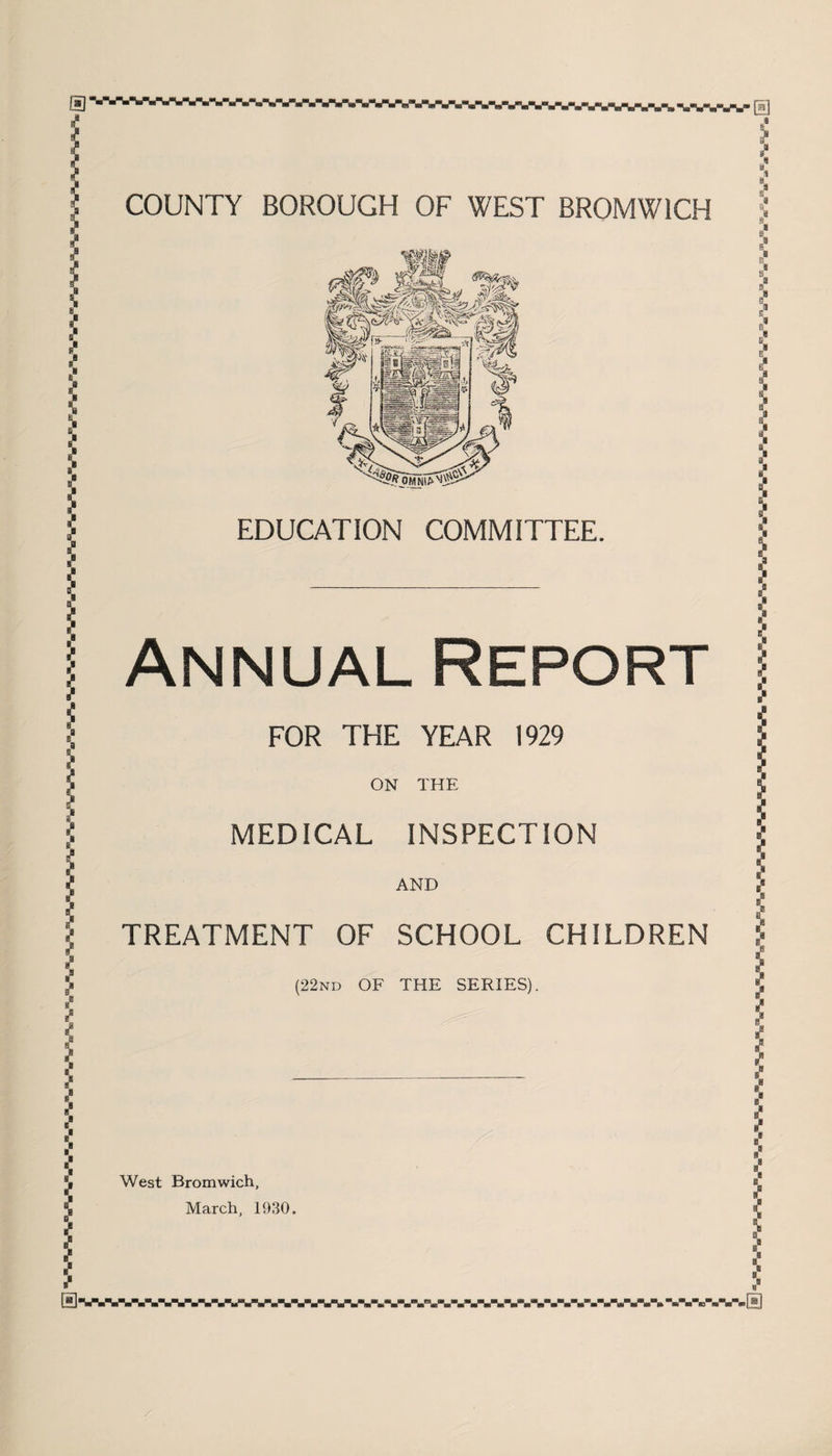 COUNTY BOROUGH OF WEST BROMWICH EDUCATION COMMITTEE. Annual Report FOR THE YEAR 1929 ON THE MEDICAL INSPECTION AND TREATMENT OF SCHOOL CHILDREN (22nd OF THE SERIES). West Bromwich, March, 1930. al i s s !8 a9 I < ■-a