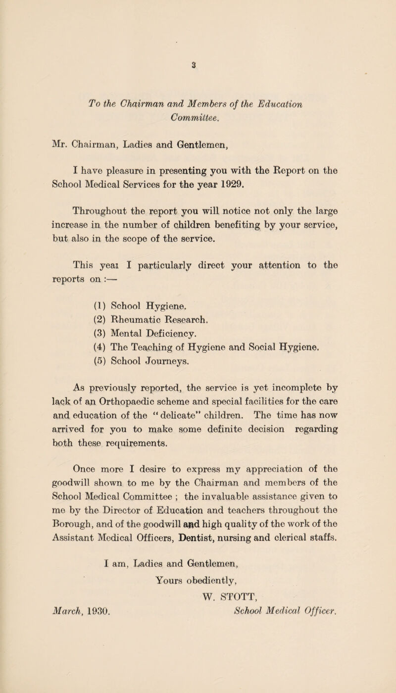 a To the Chairman and Members of the Education Committee. Mr. Chairman, Ladies and Gentlemen, I have pleasure in presenting you with the Report on the School Medical Services for the year 1929. Throughout the report you will notice not only the large increase in the number of children benefiting by your service, but also in the scope of the service. This yeai I particularly direct your attention to the reports on (1) School Hygiene. (2) Rheumatic Research. (3) Mental Deficiency. (4) The Teaching of Hygiene and Social Hygiene. (5) School Journeys. As previously reported, the service is yet incomplete by lack of an Orthopaedic scheme and special facilities for the care and education of the “ delicate** children. The time has now arrived for you to make some definite decision regarding both these requirements. Once more I desire to express my appreciation of the goodwill shown to me by the Chairman and members of the School Medical Committee ; the invaluable assistance given to me by the Director of Education and teachers throughout the Borough, and of the goodwill a&d high quality of the work of the Assistant Medical Officers, Dentist, nursing and clerical staffs. I am, Ladies and Gentlemen, Yours obediently, W. STOTT, School Medical Officer. March, 1930.