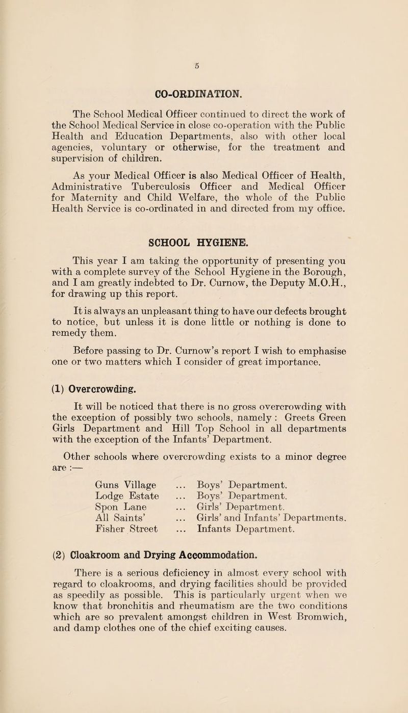 CO-ORDINATION. The School Medical Officer continued to direct the work of the School Medical Service in close co-operation with the Public Health and Education Departments, also with other local agencies, voluntary or otherwise, for the treatment and supervision of children. As your Medical Officer is also Medical Officer of Health, Administrative Tuberculosis Officer and Medical Officer for Maternity and Child Welfare, the whole of the Public Health Service is co-ordinated in and directed from my office. SCHOOL HYGIENE. This year I am taking the opportunity of presenting you with a complete survey of the School Hygiene in the Borough, and I am greatly indebted to Dr. Curnow, the Deputy M.O.H., for drawing up this report. It is always an unpleasant thing to have our defects brought to notice, but unless it is done little or nothing is done to remedy them. Before passing to Dr. Curnow’s report X wish to emphasise one or two matters which I consider of great importance. (1) Overcrowding. It will be noticed that there is no gross overcrowding with the exception of possibly two schools, namely : Greets Green Girls Department and Hill Top School in all departments with the exception of the Infants’ Department. Other schools where overcrowding exists to a minor degree are :— Guns Village Lodge Estate Spon Lane All Saints’ Fisher Street Boys’ Department. Boys’ Department. Girls’ Department. Girls’ and Infants’ Departments. Infants Department. (2) Cloakroom and Drying Accommodation. There is a serious deficiency in almost every school with regard to cloakrooms, and drying facilities should be provided as speedily as possible. This is particularly urgent when we know that bronchitis and rheumatism are the two conditions which are so prevalent amongst children in West Bromwich, and damp clothes one of the chief exciting causes.