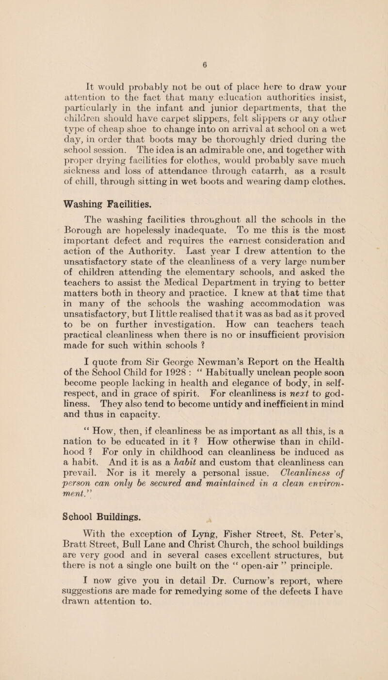 It would probably not be out of place here to draw your attention to the fact that many education authorities insist, particularly in the infant and junior departments, that the children should have carpet slippers, felt slippers or any other type of cheap shoe to change into on arrival at school on a wet day, in order that boots may be thoroughly dried during the school session. The idea is an admirable one, and together with proper drying facilities for clothes, would probably save much sickness and loss of attendance through catarrh, as a result of chill, through sitting in wet boots and wearing damp clothes. Washing Facilities. The washing facilities throughout all the schools in the Borough are hopelessly inadequate. To me this is the most important defect and requires the earnest consideration and action of the Authority. Last year I drew attention to the unsatisfactory state of the cleanliness of a very large number of children attending the elementary schools, and asked the teachers to assist the Medical Department in trying to better matters both in theory and practice. 1 knew at that time that in many of the schools the washing accommodation was unsatisfactory, but I little realised that it was as bad as it proved to be on further investigation. How can teachers teach practical cleanliness when there is no or insufficient provision made for such within schools ? I quote from Sir George Newman's Report on the Health of the School Child for 1928 : “ Habitually unclean people soon become people lacking in health and elegance of body, in self- respect, and in grace of spirit. For cleanliness is next to god¬ liness. They also tend to become untidy and inefficient in mind and thus in capacity. “ How, then, if cleanliness be as important as all this, is a nation to be educated in it ? How otherwise than in child¬ hood ? For only in childhood can cleanliness be induced as a habit. And it is as a habit and custom that cleanliness can prevail. Nor is it merely a personal issue. Cleanliness of person can only be secured and maintained in a clean environ¬ ment.” School Buildings. With the exception of Lyng, Fisher Street, St. Peter’s, Bratt Street, Bull Lane and Christ Church, the school buildings are very good and in several cases excellent structures, but there is not a single one built on the “ open-air ” principle. I now give you in detail Dr. Curnow’s report, where suggestions are made for remedying some of the defects I have drawn attention to.