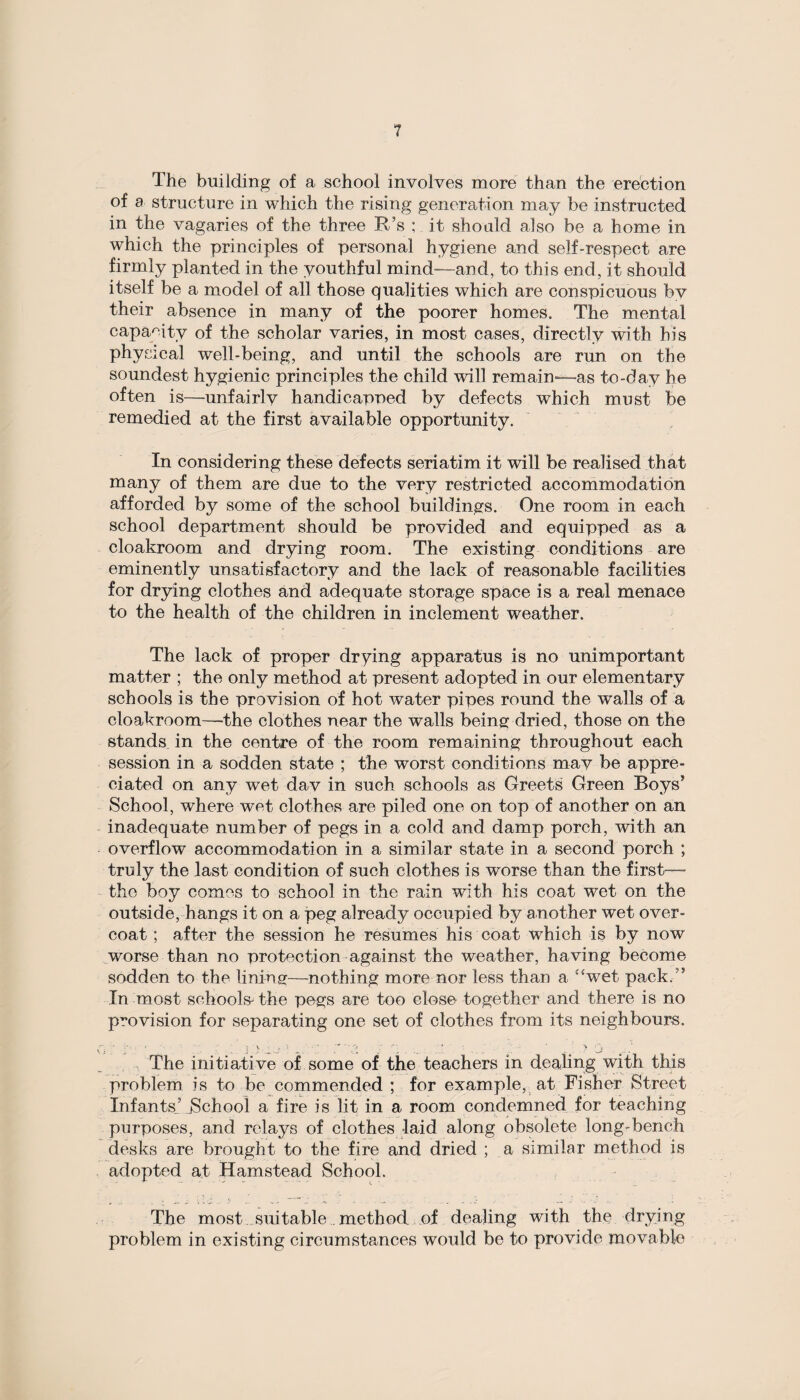 The building of a school involves more than the erection of a structure in which the rising generation may be instructed in the vagaries of the three R’s ; it should also be a home in which the principles of personal hygiene and self-respect are firmly planted in the youthful mind—and, to this end, it should itself be a model of all those qualities which are conspicuous by their absence in many of the poorer homes. The mental capacity of the scholar varies, in most cases, directly with his physical well-being, and until the schools are run on the soundest hygienic principles the child will remain—as to-day he often is—-unfairly handicapped by defects which must be remedied at the first available opportunity. In considering these defects seriatim it will be realised that many of them are due to the very restricted accommodation afforded by some of the school buildings. One room in each school department should be provided and equipped as a cloakroom and drying room. The existing conditions are eminently unsatisfactory and the lack of reasonable facilities for drying clothes and adequate storage space is a real menace to the health of the children in inclement weather. The lack of proper drying apparatus is no unimportant matter ; the only method at present adopted in our elementary schools is the provision of hot water pipes round the walls of a cloakroom—'the clothes near the walls being dried, those on the stands in the centre of the room remaining throughout each session in a sodden state ; the worst conditions may be appre¬ ciated on any wet day in such schools as Greets Green Boys5 School, where wet clothes are piled one on top of another on an inadequate number of pegs in a cold and damp porch, with an overflow accommodation in a similar state in a second porch ; truly the last condition of such clothes is worse than the first— the boy comes to school in the rain with his coat wet on the outside, hangs it on a peg already occupied by another wet over¬ coat ; after the session he resumes his coat which is by now worse than no protection against the weather, having become sodden to the lining—nothing more nor less than a cswet pack. ” In most schools the pegs are too close together and there is no provision for separating one set of clothes from its neighbours. The initiative of some of the teachers in dealing with this problem is to be commended ; for example, at Fisher Street Infants’ School a fire is lit in a room condemned for teaching purposes, and relays of clothes laid along obsolete long-bench desks are brought to the fire and dried ; a similar method is adopted at Hamstead School. The most suitable. method of dealing with the drying problem in existing circumstances would be to provide movable
