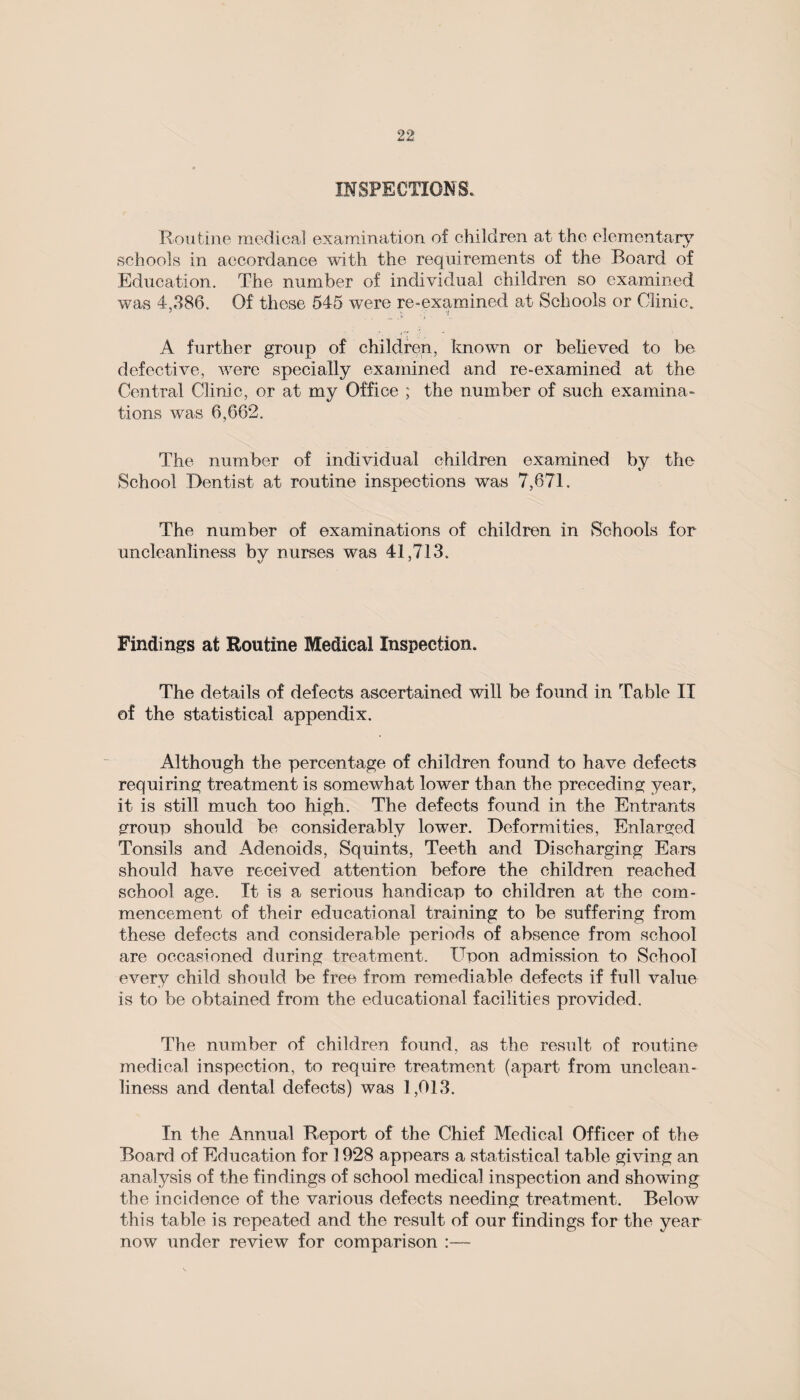 INSPECTIONS.. Routine medical examination of children at the elementary schools in accordance with the requirements of the Board of Education. The number of individual children so examined was 4,386. Of these 545 were re-examined at Schools or Clinic. A further group of children, known or believed to be defective, were specially examined and re-examined at the Central Clinic, or at my Office ; the number of such examina¬ tions was 6,662. The number of individual children examined by the School Dentist at routine inspections was 7,671. The number of examinations of children in Schools for uncleanliness by nurses was 41,713. Findings at Routine Medical Inspection. The details of defects ascertained will be found in Table II of the statistical appendix. Although the percentage of children found to have defects requiring treatment is somewhat lower than the preceding year, it is still much too high. The defects found in the Entrants group should be considerably lower. Deformities, Enlarged Tonsils and Adenoids, Squints, Teeth and Discharging Ears should have received attention before the children reached school age. It is a serious handicap to children at the com¬ mencement of their educational training to be suffering from these defects and considerable periods of absence from school are occasioned during treatment. Upon admission to School every child should be free from remediable defects if full value is to be obtained from the educational facilities provided. The number of children found, as the result of routine medical inspection, to require treatment (apart from unclean¬ liness and dental defects) was 1,013. In the Annual Report of the Chief Medical Officer of the Board of Education for 1928 appears a statistical table giving an analysis of the findings of school medical inspection and showing the incidence of the various defects needing treatment. Below this table is repeated and the result of our findings for the year now under review for comparison :—