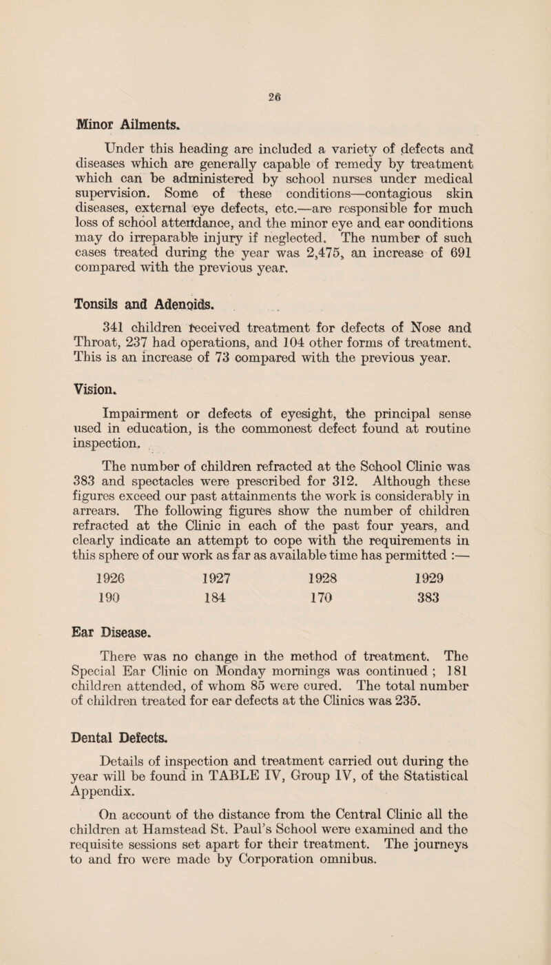 Minor Ailments. Under this heading are included a variety of defects and diseases which are generally capable of remedy by treatment which can be administered by school nurses under medical supervision. Some of these conditions—contagious skin diseases, external eye defects, etc.—are responsible for much loss of school attendance, and the minor eye and ear conditions may do irreparable injury if neglected. The number of such cases treated during the year was 2,475* an increase of 691 compared with the previous year. Tonsils and Adenoids. 341 children received treatment for defects of Nose and. Throat, 237 had operations, and 104 other forms of treatment. This is an increase of 73 compared with the previous year. Vision. Impairment or defects of eyesight, the principal sense used in education, is the commonest defect found at routine inspection. The number of children refracted at the School Clinic was 383 and spectacles were prescribed for 312. Although these figures exceed our past attainments the work is considerably in arrears. The following figures show the number of children refracted at the Clinic in each of the past four years, and clearly indicate an attempt to cope with the requirements in this sphere of our work as far as available time has permitted :— 1926 1927 1928 1929 190 184 170 383 Bar Disease. There was no change in the method of treatment. The Special Ear Clinic on Monday mornings was continued ; 181 children attended, of whom 85 were cured. The total number of children treated for ear defects at the Clinics was 235. Dental Defects. Details of inspection and treatment carried out during the year will be found in TABLE IV, Group IV, of the Statistical Appendix. On account of the distance from the Central Clinic all the children at Hamstead St. Paul’s School were examined and the requisite sessions set apart for their treatment. The journeys to and fro were made by Corporation omnibus.