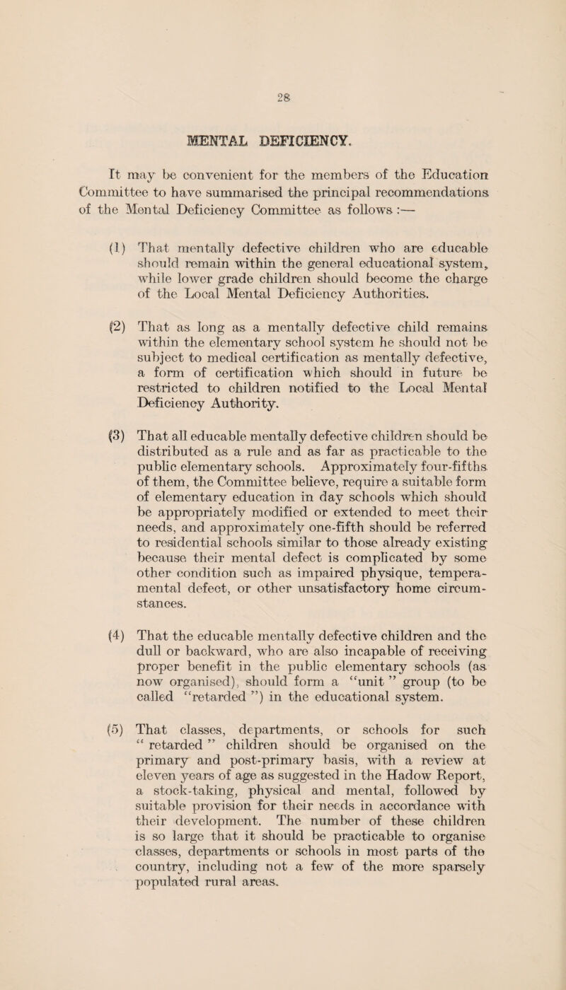 MENTAL DEFICIENCY* It may be convenient for the members of the Education Committee to have summarised the principal recommendations of the Mental Deficiency Committee as follows :— (I) That mentally defective children who are edueable should remain within the general educational system, while lower grade children should become the charge of the Local Mental Deficiency Authorities. f2) That as long as a mentally defective child remains within the elementary school system he should not be subject to medical certification as mentally defective, a form of certification which should in future be restricted to children notified to the Local Mental Deficiency Authority. |3) That all edueable mentally defective children should be distributed as a rule and as far as practicable to the public elementary schools. Approximately four-fifths of them, the Committee believe, require a suitable form of elementary education in day schools which should be appropriately modified or extended to meet their needs, and approximately one-fifth should be referred to residential schools similar to those already existing because their mental defect is complicated by some other condition such as impaired physique, tempera¬ mental defect, or other unsatisfactory home circum¬ stances. (4) That the edueable mentally defective children and the dull or backward, who are also incapable of receiving proper benefit in the public elementary schools (as now organised), should form a ‘‘unit ” group (to be called ‘‘retarded ”) in the educational system. (5) That classes, departments, or schools for such “ retarded ” children should be organised on the primary and post-primary basis, with a review at eleven years of age as suggested in the Hadow Report, a stock-taking, physical and mental, followed by suitable provision for their needs in accordance with their development. The number of these children is so large that it should be practicable to organise classes, departments or schools in most parts of the country, including not a few of the more sparsely populated rural areas.