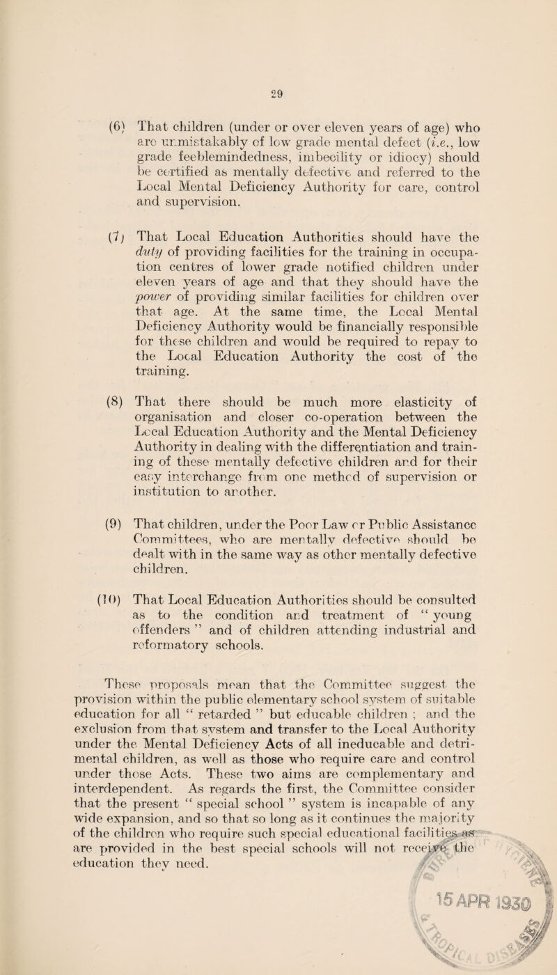 (6) That children (under or over eleven years of age) who arc unmistakably of low grade mental defect (i.e., low grade feeblemindedness, imbecility or idiocy) should be certified as mentally defective and referred to the Local Mental Deficiency Authority for care, control and supervision. (7) That Local Education Authorities should have the duty of providing facilities for the training in occupa¬ tion centres of lower grade notified children under eleven years of age and that they should have the 'power of providing similar facilities for children over that age. At the same time, the Local Mental Deficiency Authority would be financially responsible for these children and would be required to repay to the Local Education Authority the cost of the training. (8) That there should be much more elasticity of organisation and closer co-operation between the Local Education Authority and the Mental Deficiency Authority in dealing with the differentiation and train¬ ing of these mentally defective children and for their easy interchange from one methcd of supervision or institution to another. (9) That children, under the Poor Law or Public Assistance Committees, who are mentally defective should be dealt with in the same way as other mentally defective children. (10) That Local Education Authorities should be consulted as to the condition and treatment of “ young offenders ” and of children attending industrial and reformatory schools. These proposals mean that the Committee suggest the provision within the public elementary school system of suitable education for all “ retarded ” but educable children ; and the exclusion from that system and transfer to the Local Authority under the Mental Deficiency Acts of all ineducable and detri¬ mental children, as well as those who require care and control under those Acts. These two aims are complementary and interdependent. As regards the first, the Committee consider that the present “ special school ” system is incapable of any wide expansion, and so that so long as it continues the majority of the children who require such special educational facilities, as are provided in the best special schools will not re education thev need.