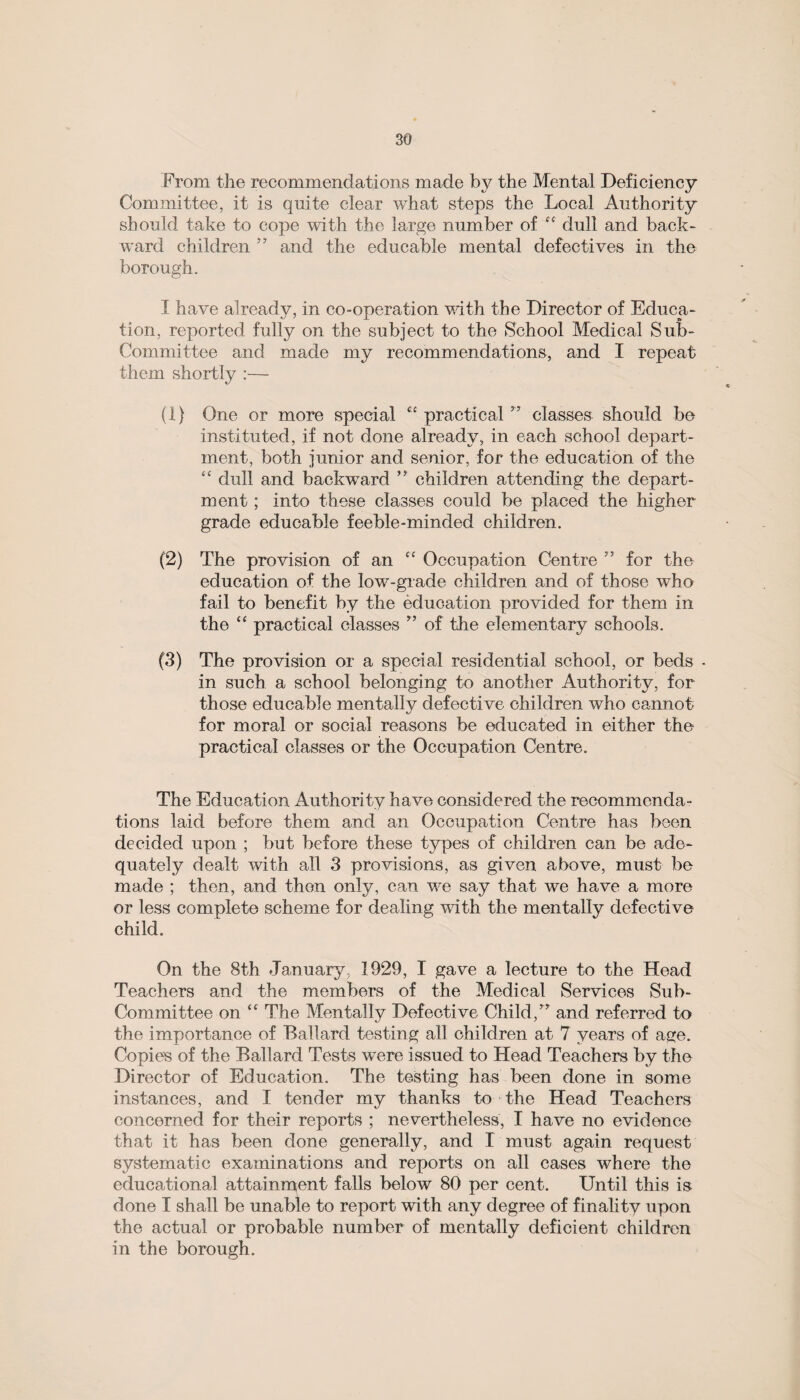 From the recommendations made by the Mental Deficiency Committee, it is quite clear what steps the Local Authority should take to cope with the large number of et dull and back¬ ward children ” and the educable mental defectives in the borough. I have already, in co-operation with the Director of Educa¬ tion, reported fully on the subject to the School Medical Sub- Committee and made my recommendations, and I repeat them shortly :— (1) One or more special “ practical ” classes should be instituted, if not done already, in each school depart¬ ment, both junior and senior, for the education of the “ dull and backward ” children attending the depart¬ ment ; into these classes could be placed the higher grade educable feeble-minded children. (2) The provision of an “ Occupation Centre ” for the education of the low-grade children and of those who fail to benefit by the education provided for them in the “ practical classes ” of the elementary schools. (3) The provision or a special residential school, or beds - in such a school belonging to another Authority, for those educable mentally defective children who cannot for moral or social reasons be educated in either the practical classes or the Occupation Centre. The Education Authority have considered the recommenda¬ tions laid before them and an Occupation Centre has been decided upon ; but before these types of children can be ade¬ quately dealt with all 3 provisions, as given above, must be made ; then, and then only, can we say that we have a more or less complete scheme for dealing with the mentally defective child. On the 8th January, 1929, I gave a lecture to the Head Teachers and the members of the Medical Services Sub- Committee on “ The Mentally Defective Child,’7 and referred to the importance of Ballard testing all children at 7 years of age. Copies of the Ballard Tests were issued to Head Teachers by the Director of Education. The testing has been done in some instances, and I tender my thanks to the Head Teachers concerned for their reports ; nevertheless, I have no evidence that it has been done generally, and I must again request systematic examinations and reports on all cases where the educational attainment falls below 80 per cent. Until this is done I shall be unable to report with any degree of finality upon the actual or probable number of mentally deficient children in the borough.