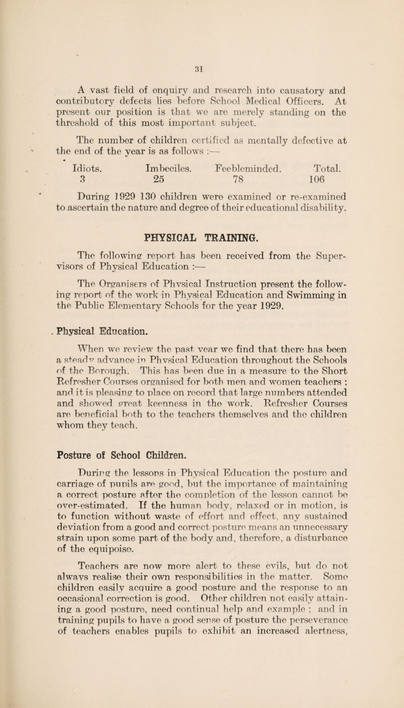 A vast field of enquiry and research into causatory and contributory defects lies before School Medical Officers. At present our position is that we are merely standing on the threshold of this most important subject. The number of children certified as mentally defective at the end of the year is as follows :— Idiots. Imbeciles. Feebleminded. Total. 3 25 78 106 During 1929 130 children were examined or re-examined to ascertain the nature and degree of their educational disability. PHYSICAL TRAINING. The following report has been received from the Super¬ visors of Physical Education :— The Organisers of Physical Instruction present the follow¬ ing report of the work in Physical Education and Swimming in the Public Elementary Schools for the year 1929. . Physical Education. When we review the past vear we find that there has been a steads advance in Physical Education throughout the Schools of the Borough. This has been due in a measure to the Short Refresher Courses organised for both men and women teachers ; and it is pleasing to place on record that large numbers attended and showed creat keenness in the work. Refresher Courses are beneficial both to the teachers themselves and the children whom they teach. Posture of School Children. During the lessons in Physical Education the posture and carriage of pupils are good, but the importance of maintaining a correct posture after the completion of the lesson cannot be over-estimated. If the human body, relaxed or in motion, is to function without waste of effort and effect, any sustained deviation from a good and correct posture means an unnecessary strain upon some part of the body and, therefore, a disturbance of the equipoise. Teachers are now more alert to these evils, but do not alwmys realise their own responsibilities in the matter. Some children easily acquire a good posture and the response to an occasional correction is good. Other children not easily attain¬ ing a good posture, need continual help and example ; and in training pupils to have a good sense of posture the perseverance of teachers enables pupils to exhibit an increased alertness,