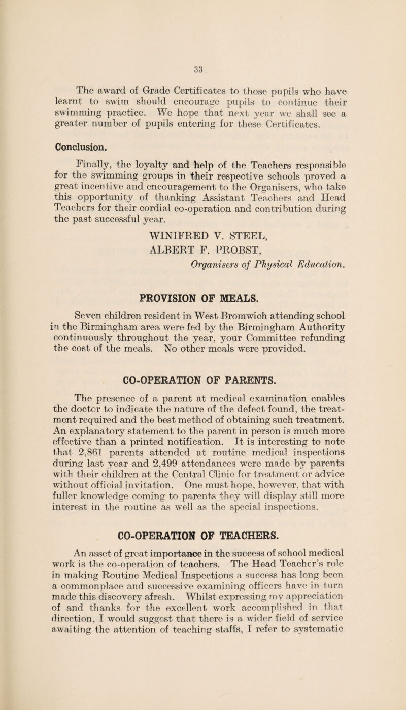 The award of Grade Certificates to those pupils who have learnt to swim should encourage pupils to continue their swimming practice. We hope that next year we shall see a greater number of pupils entering for these Certificates. Conclusion, Finally, the loyalty and help of the Teachers responsible for the swimming groups in their respective schools proved a great incentive and encouragement to the Organisers, who take this opportunity of thanking Assistant Teachers and Head Teachers for their cordial co-operation and contribution during the past successful year. WINIFRED V. STEEL, ALBERT F. PROBST, Organisers of Physical Education. PROVISION OP MEALS. Seven children resident in West Bromwich attending school in the Birmingham area were fed by the Birmingham Authority continuously throughout the year, your Committee refunding the cost of the meals. No other meals were provided. CO-OPERATION OF PARENTS. The presence of a parent at medical examination enables the doctor to indicate the nature of the defect found, the treat¬ ment required and the best method of obtaining such treatment. An explanatory statement to the parent in person is much more effective than a printed notification. It is interesting to note that 2,861 parents attended at routine medical inspections during last year and 2,499 attendances were made by parents with their children at the Central Clinic for treatment or advice without official invitation. One must hope, however, that with fuller knowledge coming to parents they will display still more interest in the routine as well as the special inspections. CO-OPERATION OF TEACHERS. An asset of great importance in the success of school medical work is the co-operation of teachers. The Head Teacher’s role in making Routine Medical Inspections a success has long been a commonplace and successive examining officers have in turn made this discovery afresh. Whilst expressing my appreciation of and thanks for the excellent work accomplished in that direction, I would suggest that there is a wider field of service awaiting the attention of teaching staffs, I refer to systematic