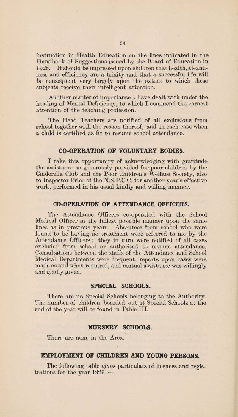 instruction in Health Education on the lines indicated in the Handbook of Suggestions issued by the Board of Education in 1928. It should be impressed upon children that health, cleanli¬ ness and efficiency are a trinity and that a successful life will be consequent very largely upon the extent to which these subjects receive their intelligent attention. Another matter of importance I have dealt with under the heading of Mental Deficiency, to which I commend the earnest attention of the teaching profession. The Head Teachers are notified of all exclusions from school together with the reason thereof, and in each case when a child is certified as fit to resume school attendance. CO-OPERATION OF VOLUNTARY BODIES. I take this opportunity of acknowledging with gratitude the assistance so generously provided for poor children by the Cinderella Club and the Poor Children’s Welfare Society, also to Inspector Price of the N.S.P.C.C. for another year’s effective work, performed in his usual kindly and willing manner. CO-OPERATION OF ATTENDANCE OFFICERS. The Attendance Officers co-operated with the School Medical Officer in the fullest possible manner upon the same lines as in previous years. Absentees from school who were found to be having no treatment were referred to me by the Attendance Officers ; they in turn wTere notified of all cases excluded from school or authorised to resume attendance. Consultations between the staffs of the Attendance and School Medical Departments were frequent, reports upon cases were made as and when required, and mutual assistance was willingly and gladly given. SPECIAL SCHOOLS. There are no Special Schools belonging to the Authority. The number of children boarded out at Special Schools at the end of the year will be found in Table III. NURSERY SCHOOLS. There are none in the Area. EMPLOYMENT OF CHILDREN AND YOUNG PERSONS. The following table gives particulars of licences and regis¬ trations for the year 1929 :—