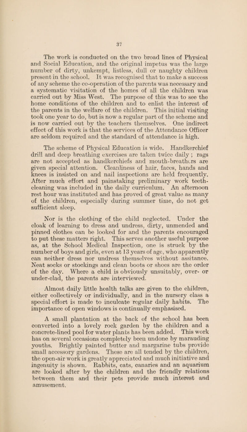 The work is conducted on, the two broad lines of Physical and Social Education, and the original impetus was the large number of dirty, unkempt, listless, dull or naughty children present in the school. It was recognised that to make a success of any scheme the co-operation of the parents was necessary and a systematic visitation of the homes of all the children was carried out by Miss West. The purpose of this was to see the home conditions of the children and to enlist the interest of the parents in the welfare of the children. This initial visiting took one year to do, but is now a regular part of the scheme and is now carried out by the teachers themselves. One indirect effect of this work is that the services of the Attendance Officer are seldom required and the standard of attendance is high. The scheme of Physical Education is wide. Handkerchief drill and deep breathing exercises are taken twice daily ; rags are not accepted as handkerchiefs and mouth-breathers are given special attention. Cleanliness of hair, faces, hands and knees is insisted on and nail inspections are held frequently. After much effort and painstaking preliminary work teeth- cleaning was included in the daily curriculum. An afternoon rest hour was instituted and has proved of great value as many of the children, especially during summer time, do not get sufficient sleep. Nor is the clothing of the child neglected. Under the cloak of learning to dress and undress, dirty, unmended and pinned clothes can be looked for and the parents encouraged to put these matters right. This serves another useful purpose as, at the School Medical Inspection, one is struck by the number of boys and girls, even at 13 years of age, who apparently can neither dress nor undress themselves without assitance. Neat socks or stockings and clean boots or shoes are the order of the day. Where a child is obviously unsuitably, over- or under-clad, the parents are interviewed. Almost daily little health talks are given to the children, either collectively or individually, and in the nursery class a special effort is made to inculcate regular daily habits. The importance of open windows is continually emphasised. A small plantation at the back of the school has been converted into a lovely rock garden by the children and a concrete-lined pool for water plants has been added. This work has on several occasions completely been undone by marauding youths. Brightly painted butter and margarine tubs provide small accessory gardens. These are all tended by the children, the open-air work is greatly appreciated and much initiative and ingenuity is shown. Rabbits, cats, canaries and an aquarium are looked after by the children and the friendly relations between them and their pets provide much interest and amusement.