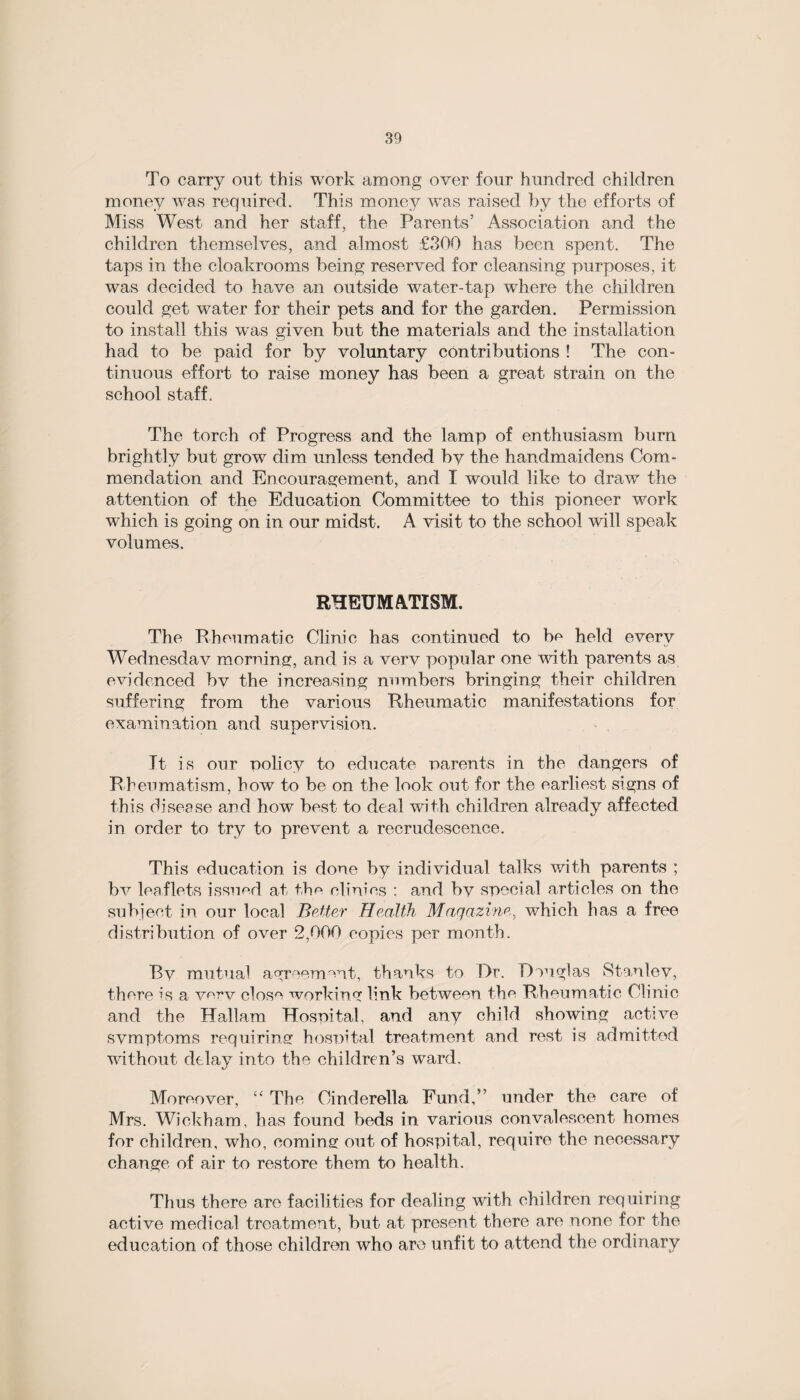 To carry out this work among over four hundred children money was required. This money was raised by the efforts of Miss West and her staff, the Parents’ Association and the children themselves, and almost £300 has been spent. The taps in the cloakrooms being reserved for cleansing purposes, it was decided to have an outside water-tap where the children could get water for their pets and for the garden. Permission to install this was given but the materials and the installation had to be paid for by voluntary contributions ! The con¬ tinuous effort to raise money has been a great strain on the school staff. The torch of Progress and the lamp of enthusiasm burn brightly but grow dim unless tended by the handmaidens Com¬ mendation and Encouragement, and I would like to draw the attention of the Education Committee to this pioneer work which is going on in our midst. A visit to the school will speak volumes. RHEUMATISM. The Rheumatic Clinic has continued to be held every Wednesdav morning, and is a very popular one with parents as evidenced bv the increasing numbers bringing their children suffering from the various Rheumatic manifestations for examination and supervision. It is our oolicy to educate parents in the dangers of Rheumatism, how to be on the look out for the earliest signs of this disease and how best to deal with children already affected tv in order to try to prevent a recrudescence. This education is done by individual talks with parents ; bv leaflets issued at the clinics : and by special articles on the subject in our local Better Health Magazine, which has a free distribution of over 2,000 copies per month. By mutual agreement, thanks to Or. Douglas Stanley, there is a very close working link between the Rheumatic Clinic and the Hallam Hospital, and any child showing active symptoms requiring hospital treatment and rest is admitted without delay into the children’s ward. Moreover, “ The Cinderella Fund,” under the care of Mrs. Wickham, has found beds in various convalescent homes for children, who, coming out of hospital, require the necessary change of air to restore them to health. Thus there are facilities for dealing with children requiring active medical treatment, but at present there are none for the education of those children who are unfit to attend the ordinary