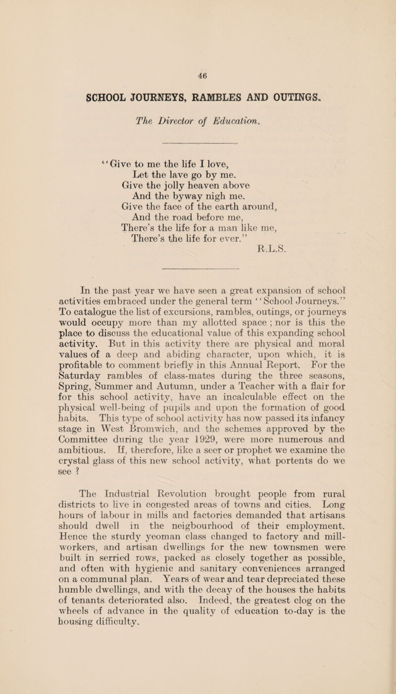 SCHOOL JOURNEYS, RAMBLES AND OUTINGS. The Director of Education,. < ‘ Give to me the life I love, Let the lave go by me. Give the jolly heaven above And the byway nigh me. Give the face of the earth around. And the road before me, There’s the life for a man like me, There’s the life for ever.” R.L.S. In the past year we have seen a great expansion of school activities embraced under the general term ‘f School Journeys. ’ ’ To catalogue the list of excursions, rambles, outings, or journeys would occupy more than my allotted space ; nor is this the place to discuss the educational value of this expanding school activity. But in this activity there are physical and moral values of a deep and abiding character, upon which, it is profitable to comment briefly in this Annual Report. For the Saturday rambles of class-mates during the three seasons, Spring, Summer and Autumn, under a Teacher with a flair for for this school activity, have an incalculable effect on the physical well-being of pupils and upon the formation of good habits. This type of school activity has now passed its infancy stage in West Bromwich, and the schemes approved by the Committee during the year 1929, were more numerous and ambitious. If, therefore, like a seer or prophet we examine the crystal glass of this new school activity, what portents do we see ? The Industrial Revolution brought people from rural districts to live in congested areas of towns and cities. Long hours of labour in mills and factories demanded that artisans should dwell in the neigbourhood of their employment. Hence the sturdy yeoman class changed to factory and mill- workers, and artisan dwellings for the new townsmen were built in serried rows, packed as closely together as possible, and often with hygienic and sanitary conveniences arranged on a communal plan. Years of wear and tear depreciated these humble dwellings, and with the decay of the houses the habits, of tenants deteriorated also. Indeed, the greatest clog on the wheels of advance in the quality of education to-day is. the housing difficulty.