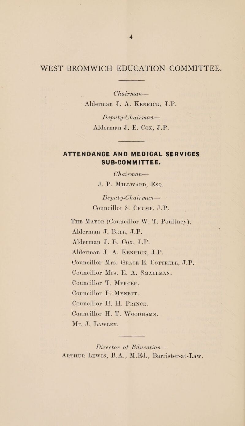 WEST BROMWICH EDUCATION COMMITTEE. Chairman— Alderman J. A. Kenrick, J.P. Deputy-Chairman— Alderman J. E. Cox, J.P. ATTENDANCE AND MEDICAL SERVICES SUBCOMMITTEE. Chairman— J. P. Mill ward, Esq. Deputy-Ch airman— Councillor S. Crump, J.P. Tile Mayor (Councillor W. T. Poultney). Alderman J. Bell, J.P. Alderman J. E. Cox, J.P. Alderman J. A. Kenrick, J.P. Councillor Airs. Grace E. Cottrell, J.P. Councillor Mrs. E. A. Smallman. Councillor T. Mercer. Councillor E. Mynett. Councillor H. H. Prince. Councillor H. T. Woodiiams. Mr. J. Lawley. Director of Education— Arthur Lewis, B.A., M.Ed., Barrister-at-Law.