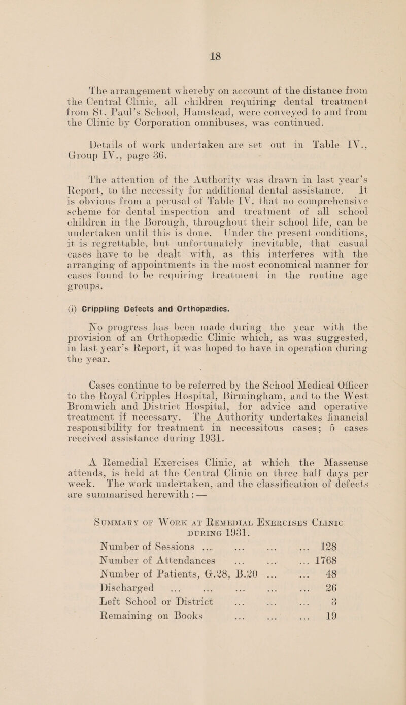 The arrangement whereby on account of the distance from the Central Clinic, all children requiring dental treatment from St. Paul's School, Hamstead, were conveyed to and from the Clinic by Corporation omnibuses, was continued. Details of work undertaken are set out in Table IV., Group IV., page 36. The attention of the Authority was drawn in last year’s Report, to the necessity for additional dental assistance. It is obvious from a perusal of Table IV. that no comprehensive scheme for dental inspection and treatment of all school children in the Borough, throughout their school life, can be undertaken until this is done. Under the present conditions, it is regrettable, but unfortunately inevitable, that casual cases have to be dealt with, as this interferes with the arranging of appointments in the most economical manner for cases found to be requiring treatment in the routine age groups. (i) Crippling Defects and Orthopaedics. Ho progress has been made during the year with the provision of an Orthopaedic Clinic which, as was suggested, in last year’s Report, it was hoped to have in operation during the year. Cases continue to be referred by the School Medical Officer to the Royal Cripples Hospital, Birmingham, and to the West Bromwich and District Hospital, for advice and operative treatment if necessary. The Authority undertakes financial responsibility for treatment in necessitous cases; 5 cases received assistance during 1931. A Remedial Exercises Clinic, at which the Masseuse attends, is held at the Central Clinic on three half days per week. The work undertaken, and the classification of defects are summarised herewith : — Summary or Work at Remedial Exercises Clinic DURING 1931. Humber of Sessions ... ... 128 Humber of Attendances ... 1768 Humber of Patients, G.28, B.20 ... ... 48 Discharged ... 26 Left School or District 3 Remaining on Books ... 19