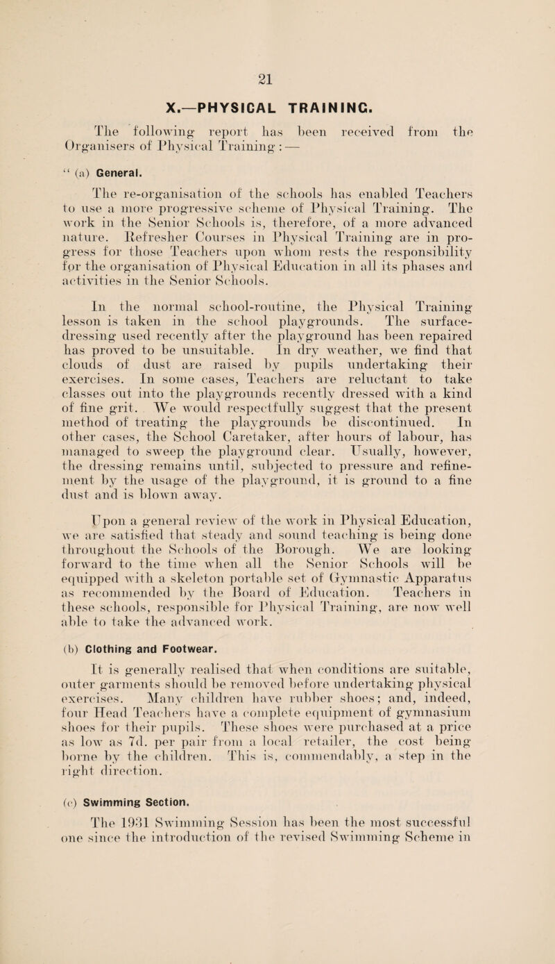 X.—PHYSICAL TRAINING. Tlie following report has been received from the Organisers of Physical Training : — “ (a) General. The re-organisation of the schools has enabled Teachers to use a more progressive scheme of Physical Training. The work in the Senior Schools is, therefore, of a more advanced nature. Refresher Courses in Physical Training are in pro¬ gress for those Teachers upon whom rests the responsibility for the organisation of Physical Education in all its phases and activities in the Senior Schools. In the normal school-routine, the Physical Training lesson is taken in the school playgrounds. The surface¬ dressing used recently after the playground has been repaired has proved to be unsuitable. In dry weather, we find that clouds of dust are raised by pupils undertaking their exercises. In some cases, Teachers are reluctant to take classes out into the playgrounds recently dressed with a kind of fine grit. We would respectfully suggest that the present method of treating the playgrounds be discontinued. In other cases, the School Caretaker, after hours of labour, has managed to sweep the playground clear. Usually, however, the dressing remains until, subjected to pressure and refine¬ ment by the usage of the playground, it is ground to a fine dust and is blown away. Upon a general review of the work in Physical Education, we are satisfied that steady and sound teaching is being done throughout the Schools of the Borough. We are looking forward to the time when all the Senior Schools will be equipped with a skeleton portable set of Gymnastic Apparatus as recommended by the Board of Education. Teachers in these schools, responsible for Physical Training, are now well able to take the advanced work. (b) Clothing and Footwear. It is generally realised that when conditions are suitable, outer garments should be removed before undertaking physical exercises. Many children have rubber shoes; and, indeed, four Head Teachers have a complete equipment of gymnasium shoes for their pupils. These shoes were purchased at a price as low as Td. per pair from a local retailer, the cost being borne by the children. This is, commendably, a step in the right direction. (c) Swimming Section. The 1931 Swimming Session has been the most successful one since the introduction of the revised Swimming Scheme in