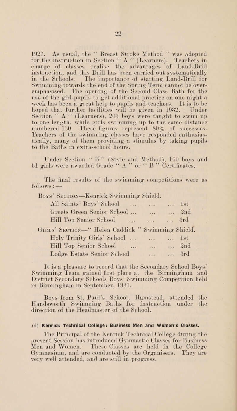 1927. As usual, tlie Breast Stroke Metliod ” was adopted for the instruction in Section “ A ” (Learners). Teachers in charge of classes realise the advantages of Land-Drill instruction, and this Drill has been carried out systematically in the Schools. The importance of starting Land-Drill for Swimming towards the end of the Spring Term cannot be over¬ emphasised. The opening of the Second Class Bath for the use of the girl-pupils to get additional practice on one night a week has been a great help to pupils and teachers. It is to be hoped that further facilities will be given in 1932. Under Section “ A ” (Learners), 203 boys were taught to swim up to one length, while girls swimming up to the same distance numbered 130. These figures represent 80% of successes. Teachers of the swimming classes have responded enthusias¬ tically, many of them providing a stimulus by taking pupils to the Baths in extra-school hours. 01 Under Section “ girls were awarded B ” (Style and Method), 100 boys and Grade “ A or “ B ” Certificates. The final results of the swimming competitions were as follows : — Boys’ Section—Kenrick Swimming Shield. All Saints’ Boys’ School ... ... ... 1st Greets Green Senior School ... ... ... 2nd Hill Top Senior School ... ... ... 3rd Glues’ Section—“ Helen Caddick ” Holy Trinity Girls’ School ... Hill Top Senior School Lodge Estate Senior School Swimming Shield. 1st ... 2nd ... 3rd It is a pleasure to record that the Secondary School Boys’ Swimming Team gained first place at the Birmingham and District Secondary Schools Boys’ Swimming Competition held in Birmingham in September, 1931. Boys from St. Paul’s School, Hamstead, attended the Handswortli Swimming Baths for instruction under the direction of the Headmaster of the School. (d) Kenrick Technical College: Business Men and Women’s Classes. The Principal of the Kenrick Technical College during the present Session has introduced Gymnastic Classes for Business Men and Women. These Classes are held in the College Gymnasium, and are conducted by the Organisers. They are very well attended, and are still in progress.