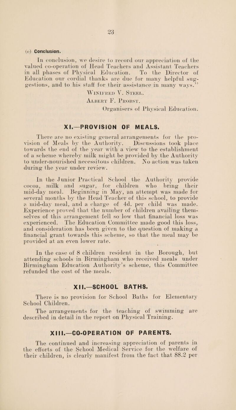 (e) Conclusion. In conclusion, we desire to record our appreciation of the valued co-operation of Head Teachers and Assistant Teachers in all phases of Physical Education. To the Director of Education our cordial thanks are due for many helpful sug¬ gestions, and to his staff for their assistance in many ways.” Winifred Y. Steel. Albert E. Proust. Organisers of Physical Education. XI.—PROVISION OF MEALS. There are no existing general arrangements for the pro¬ vision of Meals by the Authority. Discussions took place towards the end of the year with a view to the establishment of a scheme whereby milk might be provided by the Authority to under-nourished necessitous children. No action was taken during the year under review. In the Junior Practical School the Authority provide cocoa, milk and sugar, for children who bring their mid-day meal. Beginning in May, an attempt was made for several months by the Head Teacher of this school, to provide a mid-day meal, and a charge of 4d. per child was made. Experience proved that the number of children availing them¬ selves of this arrangement fell so low that financial loss was experienced. The Education Committee made good this loss, and consideration has been given to the question of making a financial grant towards this scheme, so that the meal may be provided at an even lower rate. In the case of 8 children resident in the Borough, but attending schools in Birmingham who received meals under Birmingham Education Authority’s scheme, this Committee refunded the cost of the meals. XIL—SCHOOL BATHS. There is no provision for School Baths for Elementary School Children. The arrangements for the teaching of swimming are described in detail in the report on Physical Training. XIII—CO-OPERATION OF PARENTS. The continued and increasing appreciation of parents in the efforts of the School Medical Service for the welfare of their children, is clearly manifest from the fact that 88.2 per