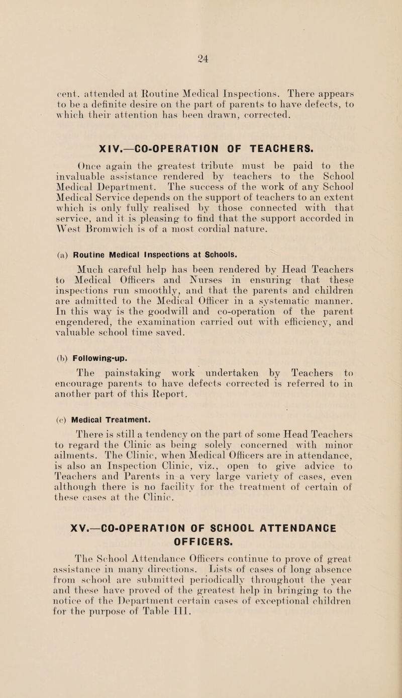 cent, attended at Routine Medical Inspections. There appears to be a definite desire on the part of parents to have defects, to which their attention has been drawn, corrected. XIV.—CO-OPERATION OF TEACHERS. Once again the greatest tribute must be paid to the invaluable assistance rendered by teachers to the School Medical Department. The success of the work of any School Medical Service depends on the support of teachers to an extent which is only fully realised by those connected with that service, and it is pleasing to find that the support accorded in West Bromwich is of a most cordial nature. (a) Routine Medical Inspections at Schools. Much careful help has been rendered by Head Teachers to Medical Officers and Nurses in ensuring that these inspections run smoothly, and that the parents and children are admitted to the Medical Officer in a systematic manner. In this way is the goodwill and co-operation of the parent engendered, the examination carried out with efficiency, and valuable school time saved. (b) Following-up. The painstaking work undertaken by Teachers to encourage parents to have defects corrected is referred to in another part of this Report. (c) Medical Treatment. There is still a tendency on the part of some Head Teachers to regard the Clinic as being solely concerned with minor ailments. The Clinic, when Medical Officers are in attendance, is also an Inspection Clinic, viz., open to give advice to Teachers and Parents in a very large variety of cases, even although there is no facility for the treatment of certain of these cases at the Clinic. XV.—CO-OPERATION OF SCHOOL ATTENDANCE OFFICERS. The School Attendance Officers continue to prove of great assistance in many directions. Lists of cases of long absence from school are submitted periodically throughout the year and these have proved of the greatest help in bringing to the notice of the Department certain cases of exceptional children for the purpose of Table III.