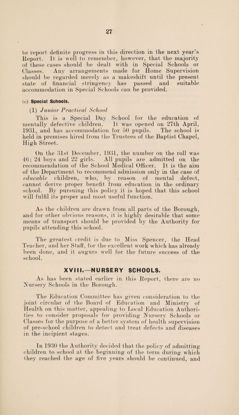 ter report definite progress in this direction in the next year’s Report. It is well to remember, however, that the majority of these cases should be dealt with in Special Schools or Classes. Any arrangements made for Home Supervision should be regarded merely as a makeshift until the present state of financial stringency has passed and suitable accommodation in Special Schools can be provided. (c) Special Schools. (1) Junior Practical School This is a Special Day School for the education of mentally defective children. It was opened on 27th April, 1931, and has accommodation for 50 pupils. The school is held in premises hired from the Trustees of the Baptist Chapel, High Street. On the 31st December, 1931, the number on the roll was 40; 24 boys and 22 girls. All pupils are admitted on the recommendation of the School Medical Officer. It is the aim of the Department to recommend admission only in the case of educahle children, who, by reason of mental defect, cannot derive proper benefit from education in the ordinary school. By pursuing this policy it is hoped that this school will fulfil its proper and most useful function. As the children are drawn from all parts of the Borough, and for other obvious reasons, it is highly desirable that some means of transport should be provided by the Authority for pupils attending this school. The greatest credit is due to Miss Spencer, the Head Teacher, and her Staff, for the excellent work which has already been done, and it augurs well for the future success of the school. XVIII.—NURSERY SCHOOLS. As has been stated earlier in this Report, there are no Nursery Schools in the Borough. The Education Committee has given consideration to the joint circular of the Board of Education and Ministry of Health on this matter, appealing to Local Education Authori¬ ties to consider proposals for providing Nursery Schools or Classes for the purpose of a better system of health supervision of pre-school children to detect and treat defects and diseases in the incipient stages. In 1930 the Authority decided that the policy of admitting children to school at the beginning of the term during which they reached the age of five years should be continued, and