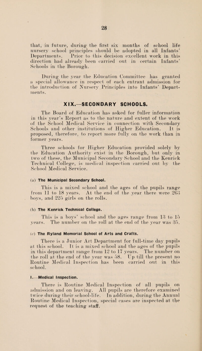 that, in future, during the first six months of school life nursery school principles should be adopted in all Infants’ Departments. Prior to this decision excellent work in this direction had already been carried out in certain Infants’ Schools in the Borough. During the year the Education Committee has granted a special allowance in respect of each entrant admission for the introduction of Nursery Principles into Infants’ Depart¬ ments. XIX.—SECONDARY SCHOOLS. The Board of Education has asked for fuller information in this year’s Deport as to the nature and extent of the work of the School Medical Service in connection with Secondary Schools and other institutions of Higher Education. It is proposed, therefore, to report more fully on the work than in former years. Three schools for Higher Education provided solely by the Education Authority exist in the Borough, but only in two of these, the Municipal Secondary School and the Kenriek Technical College, is medical inspection carried out by the School Medical Service. (a) The Municipal Secondary School. This is a mixed school and the ages of the pupils range from 11 to 18 vears. At the end of the year there were 2Go boys, and 225 girls on the rolls. (b) The Kenriek Technical College. This is a boys’ school and the ages range from 13 to 15 years. The number on the roll at the end of the year was 35. (c) The Ryland Memorial School of Arts and Crafts. There is a Junior Art Department for full-time day pupils at this school. It is a mixed school and the ages of the pupils in this department range from 12 to IT years. The number on the roll at the end of the year was 58. ITp till the present no Routine Medical Inspection has been carried out in this school. I_Medical Inspection. There is Routine Medical Inspection of all pupils on admission and on leaving. All pupils are therefore examined twice during their school-life. In addition, during the Annual Routine Medical Inspection, special cases are inspected at the request of the teaching staff.