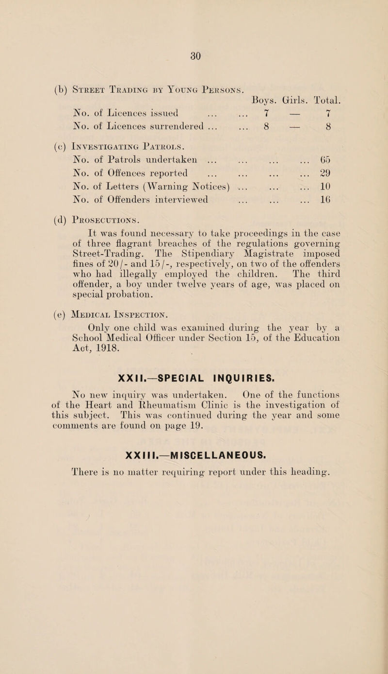 (b) Street Trading by Young Persons. Boys. Girls. Total. No. of Licences issued ... ... 7 — 7 No. of Licences surrendered ... ... 8 — 8 (c) Investigating Patrols. No. of Patrols undertaken ... ... ... ... 65 No. of Offences reported ... ... ... ... 29 No. of Letters (Warning Notices) ... ... ... 10 No. of Offenders interviewed ... ... ... 16 (d) Prosecutions. It was found necessary to take proceedings in tlie case of three flagrant breaches of the regulations governing Street-Trading. The Stipendiary Magistrate imposed fines of 20/- and 15/-, respectively, on two of the offenders who had illegally employed the children. The third offender, a boy under twelve years of age, was placed on special probation. (e) Medical Inspection. Only one child was examined during the year by a School Medical Officer under Section 15, of the Education Act, 1918. XXII.—SPECIAL INQUIRIES. No new inquiry was undertaken. One of the functions of the Heart and Rheumatism Clinic is the investigation of this subject. This was continued during the year and some comments are found on page 19. XXIII.—MISCELLANEOUS. There is no matter requirin g report under this heading.