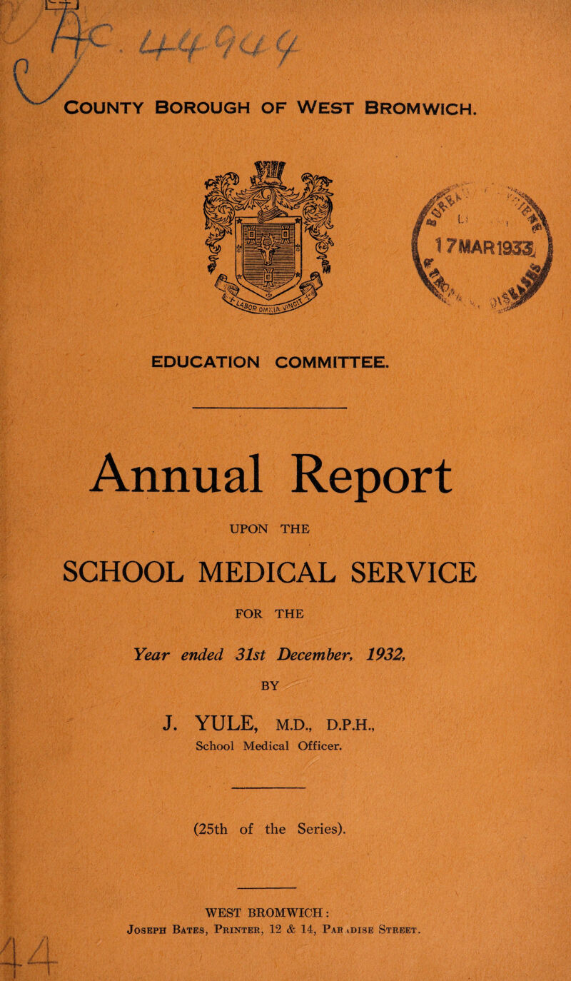 V . ! «, v / / COUNTY BOROUGH OF WEST BROMWICH. EDUCATION COMMITTEE. Annual Report UPON THE SCHOOL MEDICAL SERVICE FOR THE Year ended 31st December, 1932, BY J. YULE, M.D., D.P.H., School Medical Officer. (25th of the Series). WEST BROMWICH: Joseph Bates, Printer, 12 & 14, Par idise Street.