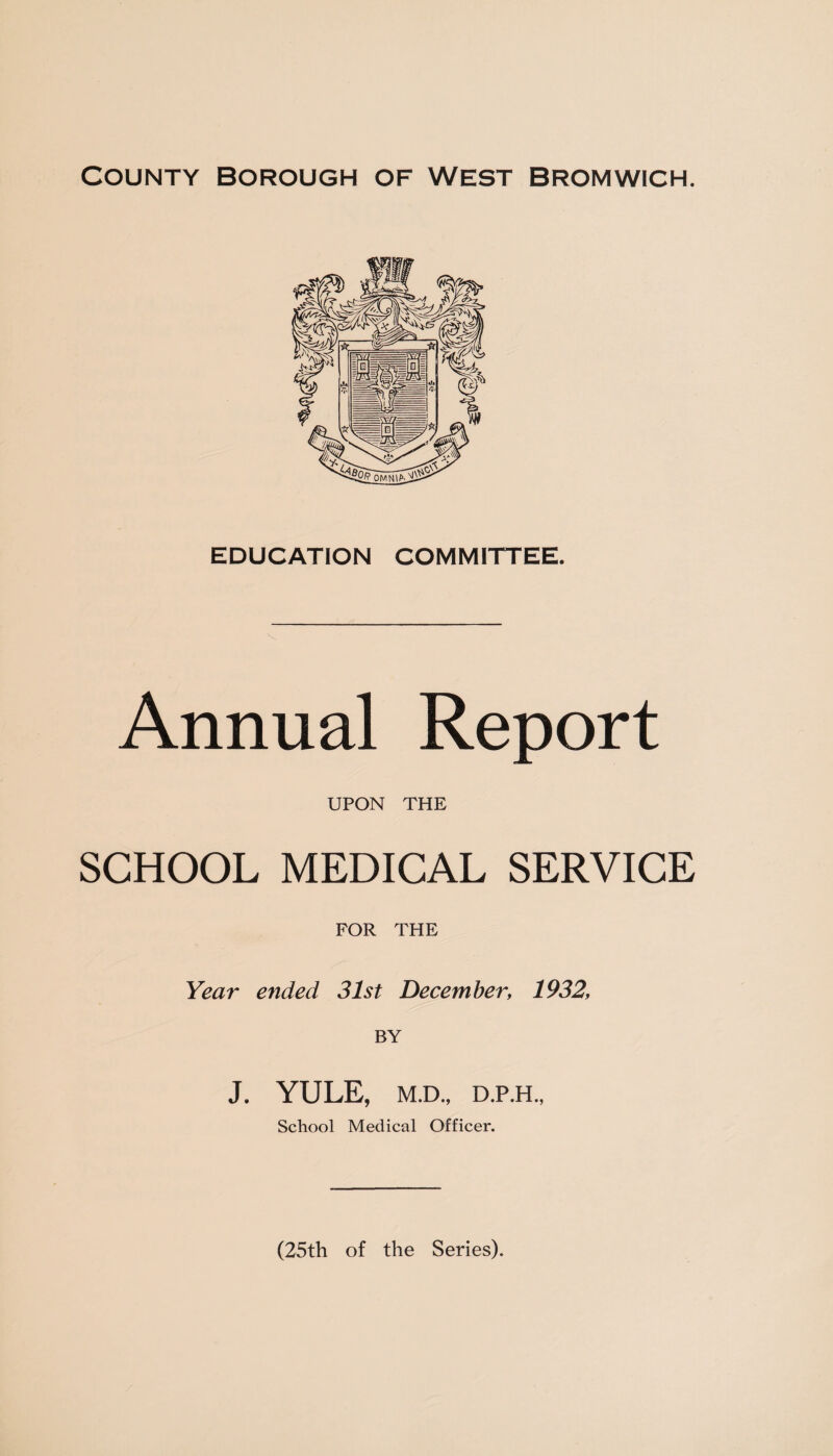 County borough of west Bromwich. EDUCATION COMMITTEE. Annual Report UPON THE SCHOOL MEDICAL SERVICE FOR THE Year ended 31st December, 1932, BY J. YULE, M.D., D.P.H., School Medical Officer. (25th of the Series).