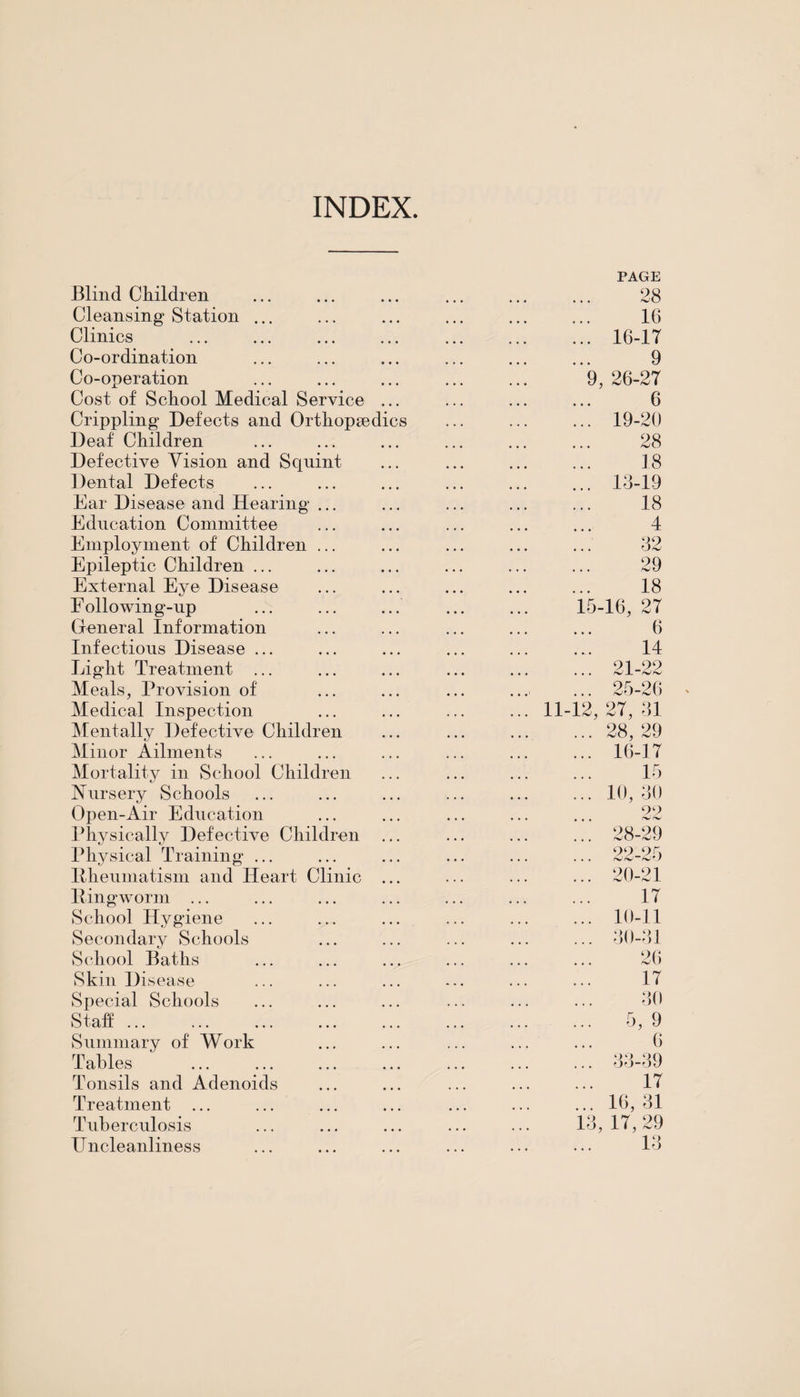 INDEX Blind Children Cleansing Station Clinics Co-ordination Co-operation Cost of School Medical Service Crippling Defects and Orthopsedi Deaf Children Defective Vision and Squint Dental Defects Ear Disease and Hearing ... Education Committee Employment of Children ... Epileptic Children ... External Eye Disease E ollowing-up General Information Infections Disease ... Light Treatment ... Meals, Provision of Medical Inspection Mentally Defective Children Minor Ailments Mortality in School Children Nursery Schools Open-Air Education Physically Defective Children Physical Training ... Bheumatism and Heart Clinic Ping worm ... School Hygiene Secondary Schools School Baths Skin Disease Special Schools Staff ... Summary of Work Tables Tonsils and Adenoids Treatment ... Tuberculosis IT ncleanliness s 11-12 PAGE 28 16 16-17 9 9, 26-27 6 19- 20 28 18 13-19 18 4 32 29 18 15-16, 27 6 14 21-22 25-26 27, 31 28, 29 16-17 15 10, 30 99 28-29 22-25 20- 21 17 10-11 30-31 26 17 30 5, 9 6 33-39 17 16, 31 3, 17, 29 13